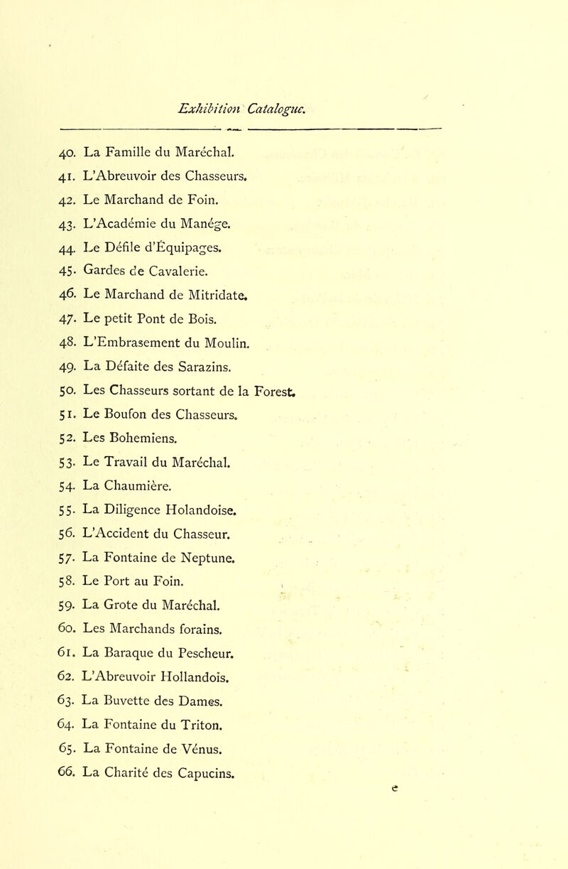 40. La Famille du Marechal. 41. L'Abreiivoir des Chasseurs. 42. Le Marchand de Foin, 43. L'Academie du Manege. 44. Le Defile d'fiquipages. 45. Gardes de Cavalerie. 46. Le Marchand de Mitridate. 47. Le petit Pont de Bois. 48. L'Embrasement du Moulin. 49. La Defaite des Sarazins. 50. Les Chasseurs sortant de la Forest. 51. Le Boufon des Chasseurs. 52. Les Bohemiens. 53. Le Travail du Marechal. 54. La Chaumi^re. 55. La Diligence Holandoise. 56. L'Accident du Chasseur. 57. La Fontaine de Neptune. 58. Le Port au Foin. , 59. La Grote du Marechal. 60. Les Marchands forains. 61. La Baraque du Pescheur. 62. L'Abreuvoir Hollandois. 63. La Buvette des Dames. 64. La Fontaine du Triton. 65. La Fontaine de Venus.