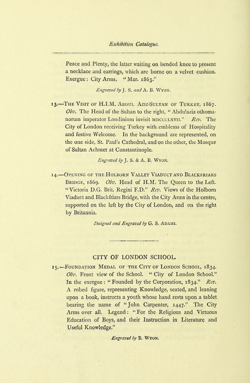 Peace and Plenty, the latter waiting on bended knee to present a necklace and earrings, which are borne on a velvet cushion. Exergue : City Arms.  Mar. 1863. Engraved by J. S. and A. B. Wyon. 13. —The Visit of H.I.M. Abdul Aziz-Sultan of Turkey, 1867. Obv. The Head of the Sultan to the right,  Abdulaziz othoma- norum imperator Londinium invisit mdccclxvil Rev. The City of London receiving Turkey with emblems of Hospitality and festive Welcome. In the background are represented, on the one side, St. Paul's Cathedral, and on the other, the Mosque of Sultan Achmet at Constantinople. Engraved by J. S. & A. B. Wyon. 14. —Opening of the Holborn Valley Viaduct and Blackfriars Bridge, 1869. Obv. Head of H.M. The Queen to the Left. Victoria D.G. Brit. Regini F.D. Ra'. Views of the Holborn Viaduct and Blackfriars Bridge, with the City Arms in the centre, supported on the left by the City of London, and on the right by Britannia. Designed and Engraved by G. S. Adams. CITY OF LONDON SCHOOL 15.—Foundation Medal of the City of London School, 1834. Obv. Front view of the School.  City of London School. In the exergue: Founded by the Corporation, 1834. Rev. A robed figure, representing Knowledge, seated, and leaning upon a book, instructs a youth whose hand rests upon a tablet bearing the name of  John Carpenter, 1447. The City Arms over all. Legend:  For the Religious and Virtuous Education of Boys, and their Instruction in Literature and Useful Knowledge.