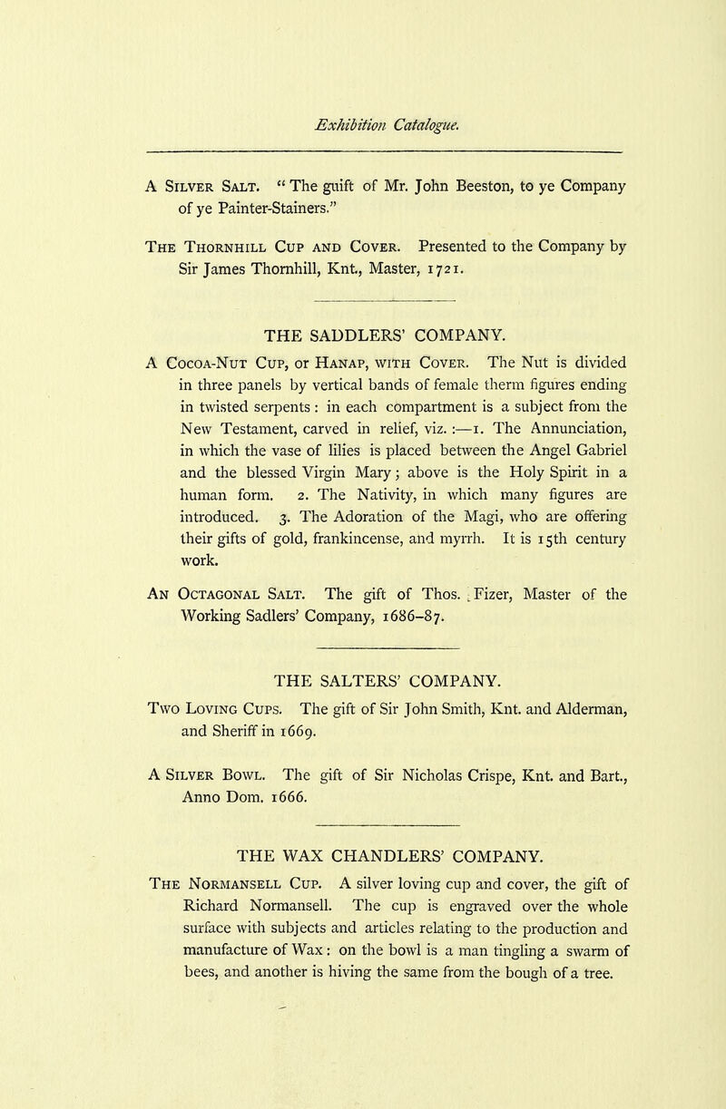 A Silver Salt.  The guift of Mr. John Beeston, to ye Company of ye Painter-Stainers. The Thornhill Cup and Cover. Presented to the Company by Sir James Thornhill, Knt, Master, 1721. THE SADDLERS' COMPANY. A CocoA-NuT Cup, or Hanap, with Cover. The Nut is divided in three panels by vertical bands of female therm figures ending in twisted serpents: in each compartment is a subject from the New Testament, carved in relief, viz. :—i. The Annunciation, in which the vase of lilies is placed between the Angel Gabriel and the blessed Virgin Mary; above is the Holy Spirit in a human form. 2. The Nativity, in which many figures are introduced. 3. The Adoration of the Magi, who are offering their gifts of gold, frankincense, and myrrh. It is 15th century work. An Octagonal Salt. The gift of Thos. ^Fizer, Master of the Working Sadlers' Company, 1686-87. THE SALTERS' COMPANY. Two Loving Cups. The gift of Sir John Smith, Knt. and Alderman, and Sheriff in 1669. A Silver Bowl. The gift of Sir Nicholas Crispe, Knt. and Bart., Anno Dom. 1666. THE WAX CHANDLERS' COMPANY. The Normansell Cup. A silver loving cup and cover, the gift of Richard Normansell. The cup is engraved over the whole surface with subjects and articles relating to the production and manufacture of Wax: on the bowl is a man tingling a swarm of bees, and another is hiving the same from the bough of a tree.