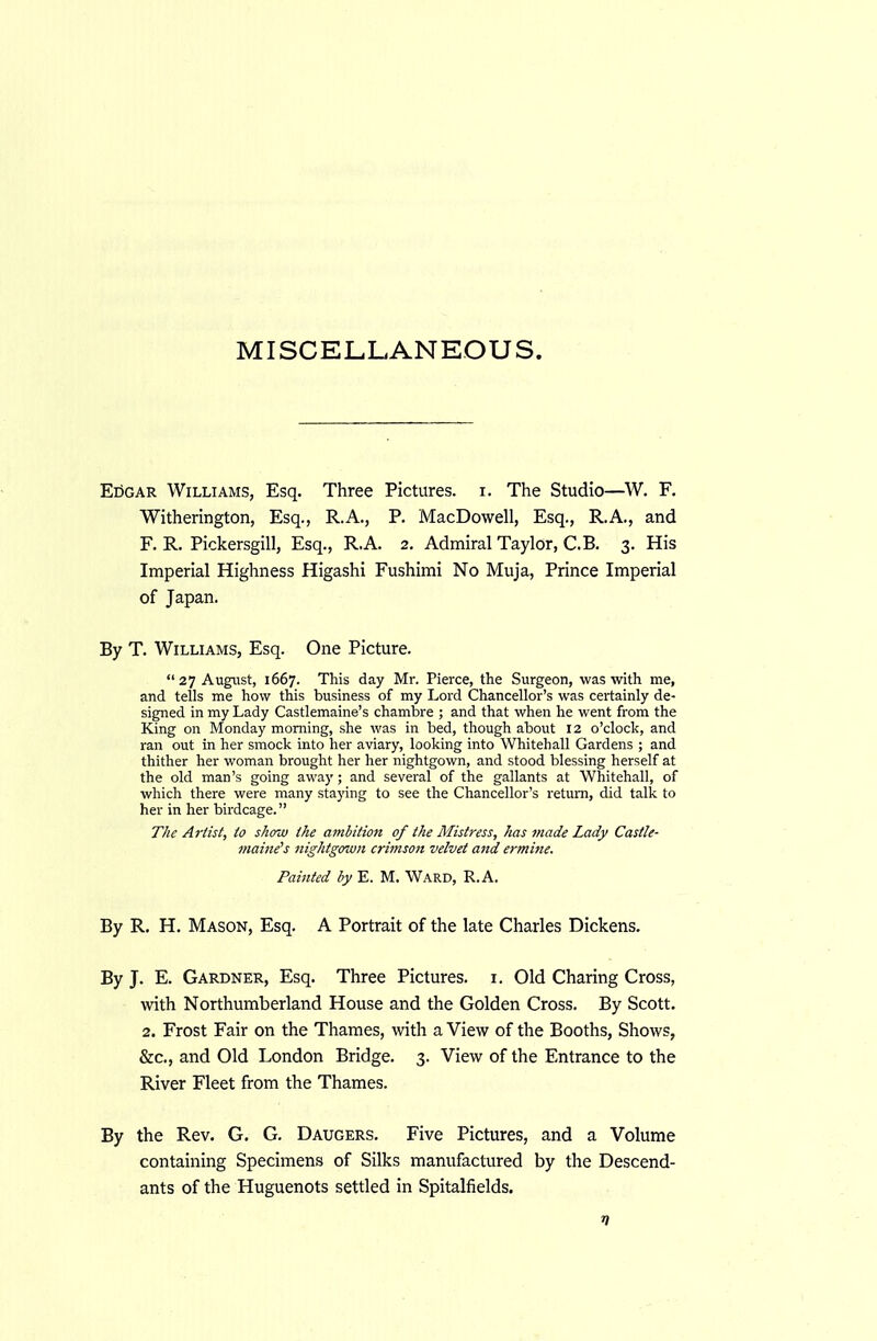 EiiGAR Williams, Esq. Three Pictures, i. The Studio—W. F. Witherington, Esq., R.A., P. MacDowell, Esq., R.A., and F. R. Pickersgill, Esq., R.A. 2. Admiral Taylor, C.B. 3. His Imperial Highness Higashi Fushimi No Muja, Prince Imperial of Japan. By T. Williams, Esq. One Picture.  27 August, 1667. This day Mr. Pierce, the Surgeon, was with me, and tells me how this business of my Lord Chancellor's was certainly de- signed in my Lady Castlemaine's chambre ; and that when he went from the King on Monday morning, she was in bed, though about 12 o'clock, and ran out in her smock into her aviary, looking into Whitehall Gardens ; and thither her woman brought her her nightgown, and stood blessing herself at the old man's going away; and several of the gallants at Whitehall, of which there were many staying to see the Chancellor's return, did talk to her in her birdcage. The Artist, to show the ambition of the Mistress, has made Lady Castle- maine's nightgown crimson velvet and ermine. Painted by E. M. Ward, R.A. By R. H. Mason, Esq. A Portrait of the late Charles Dickens, By J. E. Gardner, Esq. Three Pictures, i. Old Charing Cross, with Northumberland House and the Golden Cross. By Scott. 2. Frost Fair on the Thames, with a View of the Booths, Shows, &c., and Old London Bridge. 3. View of the Entrance to the River Fleet from the Thames. By the Rev. G. G. Daugers. Five Pictures, and a Volume containing Specimens of Silks manufactured by the Descend- ants of the Huguenots settled in Spitalfields.