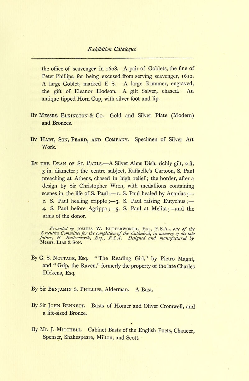 the office of scavenger in 1608. A pair of Goblets, the fine of Peter Phillips, for being excused from serving scavenger, 1612. A large Goblet, marked E. S. A large Rummer, engraved, the gift of Eleanor Hodson. A gilt Salver, chased. An antique tipped Horn Cup, with silver foot and lip. By Messrs. Elkington & Co. Gold and Silver Plate (Modern) and Bronzes. By Hart, Son, Peard, and Company. Specimen of Silver Art Work. By the Dean of St. Pauls.—A Silver Alms Dish, richly gilt, 2 ft, 3 in. diameter; the centre subject, Raffaelle's Cartoon, S. Paul preaching at Athens, chased in high relief; the border, after a design by Sir Christopher Wren, with medallions containing scenes in the life of S. Paul:—i. S. Paul healed by Ananias ;—■ 2. S. Paul healing cripple;—3. S. Paul raising Eutychus ;— 4. S. Paul before Agrippa;—5. S. Paul at MeHta;—and the arms of the donor. Presented by JOSHUA W. BUTTERWORTH, Esq., F.S.A., one of the Executive Cornmittee for the completion of the Cathedral, in me?ti07y of his late father, H. Btittenuorth, Esq., E.S.A. Designed and manufactured by Messrs. Lias & Son. By G. S. NoTTAGE, Esq.  The Reading Girl, by Pietro Magni, and  Grip, the Raven, formerly the property of the late Charles Dickens, Esq. By Sir Benjamin S. Phillips, Alderman. A Bust. By Sir John Bennett. Busts of Homer and Oliver Cromwell, and a life-sized Bronze. By Mr. J. Mitchell. Cabinet Busts of the EngHsh Poets, Chaucer, Spenser, Shakespeare, Milton, and Scott.