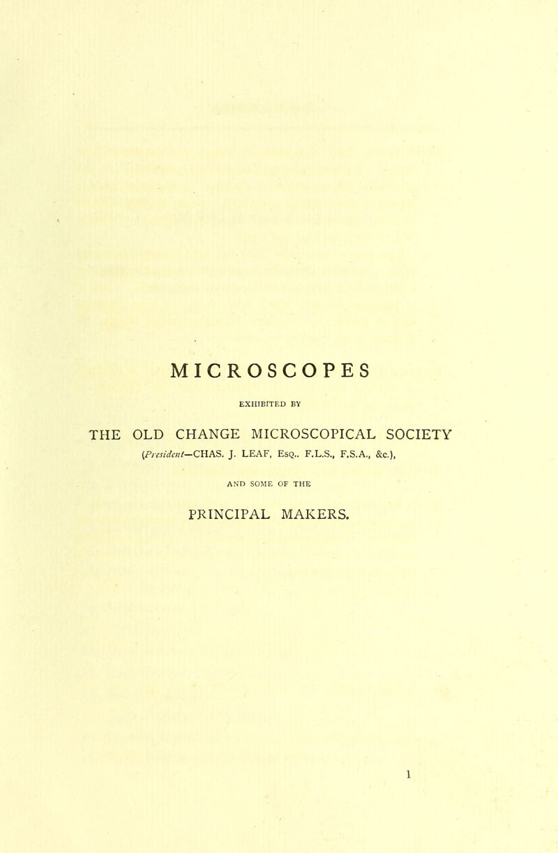 MICROSCOPES EXHIBITED BV THE OLD CHANGE MICROSCOPICAL SOCIETY {Fiesidcnt—CKAS. J. LEAF, Esq.. F.L.S., F.S.A., &c.), AND SOME OF THE PRINCIPAL MAKERS. 1