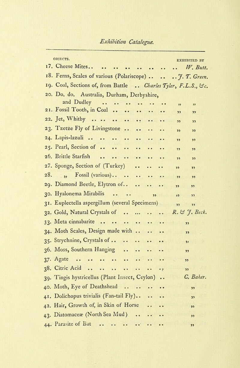 OBJECTS. EXHIBITED BY 17. Cheese Mites Butt. 18. Ferns, Scales of various (Polariscope) J-'^- Green. 19. Coal, Sections of, from Battle .. Charles Tyler^ F.L.S., ^c. 20. Do. do. Australia, Durham, Derbyshire, and Dudley „ „ 21. Fossil Tooth, in Coal „ ,, 22. Jet, Whitby .. .. „ „ 23. Tzetze Fly of Livingstone „ „ 24. Lapis-lazuli „ „ 25. Pearl, Section of ,, ,, 26. Brittle Starfish ,, ,, 27. Sponge, Section of (Turkey) „ ,, 28. „ Fossil (various). „ „ 29. Diamond Beetle, Elytron of ,, „ 30. Hyalonema Mirabilis .... „ ,•>■,■, 31. Euplectella aspergillum (several Specimens) „ „ 32. Gold, Natural Crystals of R.i5 J. Beck. 33. Meta cinnabarite ,, 34. Moth Scales, Design made with „ 35. Strychnine, Crystals of „ 36. Moss, Southern Hanging „ 37- Agate „ 38. Citric Acid „ 39. Tingis hystricellus (Plant Insect, Ceylon) .. C. Baker. 40. Moth, Eye of Deathshead 41. Dolichopus trivialis (Fan-tail Fly) j, 42. Hair, Growth of, in Skin of Horse .... „ 43. Diatomaceae (North Sea Mud) ,, 44. Parasite of Bat .. .. «. ..■ .. „