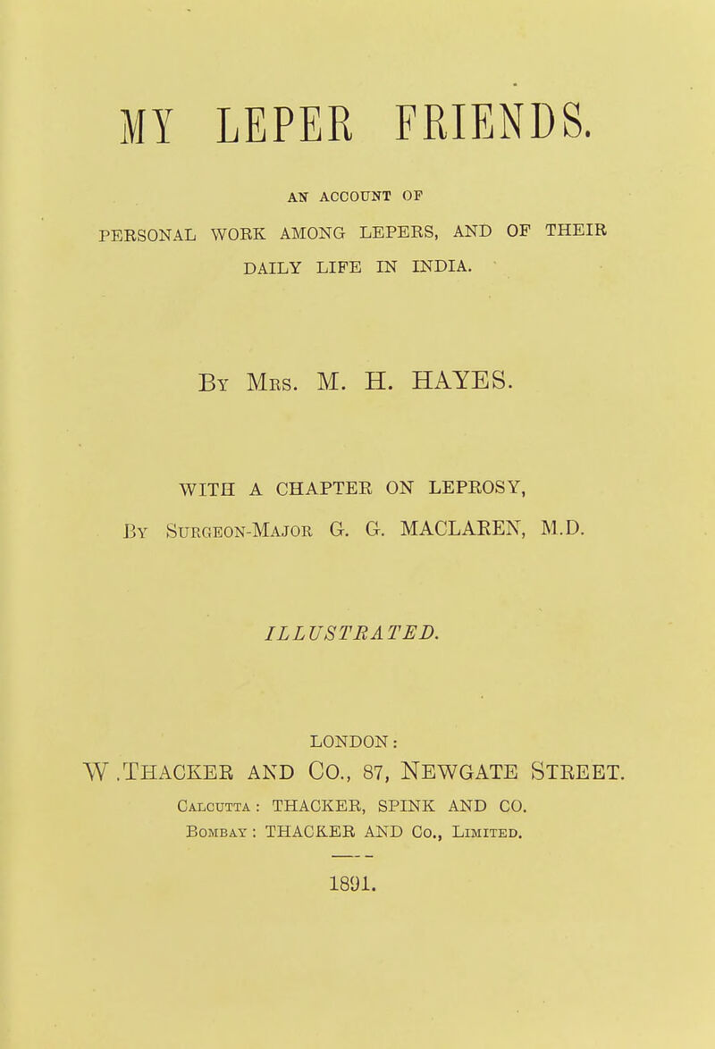 ATT ACCOUNT OP PEESONAL WORK AMONG LEPERS, AND OP THEIR DAILY LIFE IN INDIA. By Mrs. M. H. HAYES. WITH A CHAPTER ON LEPROSY, By Surgeon-Major G. G. MACLAEEN, M.D. ILLUSTRATED. LONDON: W .Thackee and Co., 87, Newgate Steeet. Calcutta: THACKER, SPINK AND CO. Bombay : THACKER AND Co., Limited. 1891.