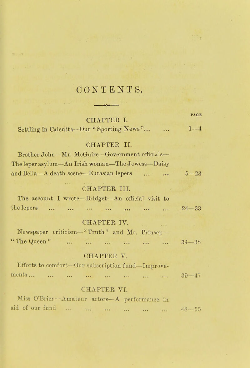 CONTENTS, PAGE CHAPTER I. Settling in Calcutta—Our  Sporting News  1—4 CHAPTER H. Brother John—Mr. McGuire—Government officials— The leper asylum—An Irish woman—The Jewess—Daisy and Bella—A death scene—Eurasian lepers ... ... 5—23 CHAPTER III. The account I wrote—Bridget—An official visit to the lepers 24—33 CHAPTER IV. Newspaper criticism—Truth and Mr. Prinsep—  The Queen 34—38 CHAPTER y. Efforts to comfort—Our subscription fund—Improve- ments 39— 4*7 CHAPTER VI. Miss O'Brier—Amateur actors—A performance in aid of our fund ... ... ... ... ... ... 43 50