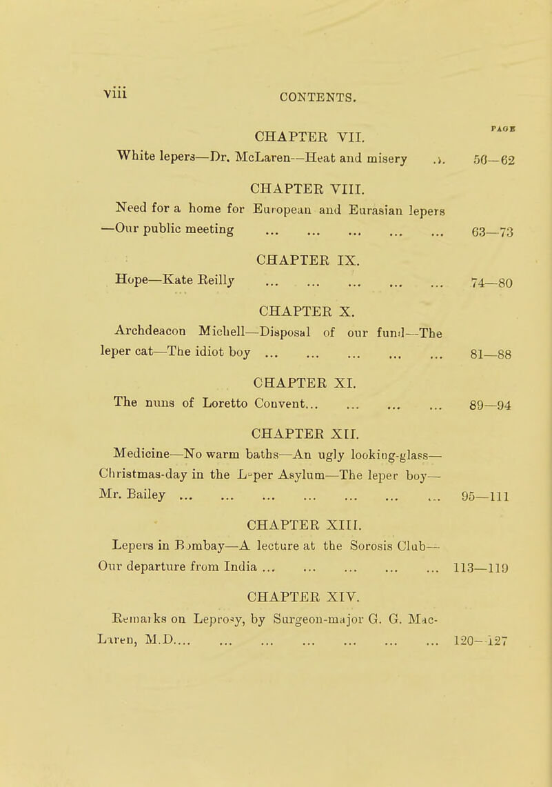 Vlll CHAPTER VII. White lepers—Dr. McLaren—Heat and misery .>. 50—62 CHAPTER VIII. Need for a home for European and Eurasian lepers —Our public meeting 63— 73 CHAPTER IX. Hope—Kate Reilly 74 80 CHAPTER X. Archdeacon Michell—Disposal of our fund—The leper cat—The idiot boy 81 88 CHAPTER XI. The nuns of Loretto Convent 89—94 CHAPTER XII. Medicine—No warm baths—An ugly looking-glass— Christmas-day in the L-per Asylum—The leper boy— Mr. Bailey 95—111 CHAPTER XIII. Lepers in Bjmbay—A lecture at the Sorosis Club— Our departure from India 113—119 CHAPTER XIV. Remarks on Leprosy, by Surgeon-major G. G. Mac- Lxren, M.D 120-127