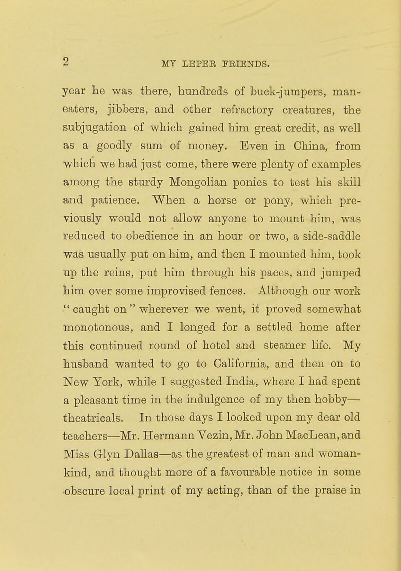 year he was there, hundreds of buck-jumpers, man- eaters, jibbers, and other refractory creatures, the subjugation of which gained him great credit, as well as a goodly sum of money. Even in China, from which we had just come, there were plenty of examples among the sturdy Mongolian ponies to test his skill and patience. When a horse or pony, which pre- viously would not allow anyone to mount him, was reduced to obedience in an hour or two, a side-saddle was usually put on him, and then I mounted him, took up the reins, put him through his paces, and jumped him over some improvised fences. Although our work  caught on  wherever we went, it proved somewhat monotonous, and I longed for a settled home after this continued round of hotel and steamer life. My husband wanted to go to California, and then on to New York, while I suggested India, where I had spent a pleasant time in the indulgence of my then hobby— theatricals. In those days I looked upon my dear old teachers—Mr. Hermann Vezin, Mr. John MacLean, and Miss Glyn Dallas—as the greatest of man and woman- kind, and thought more of a favourable notice in some obscure local print of my acting, than of the praise in