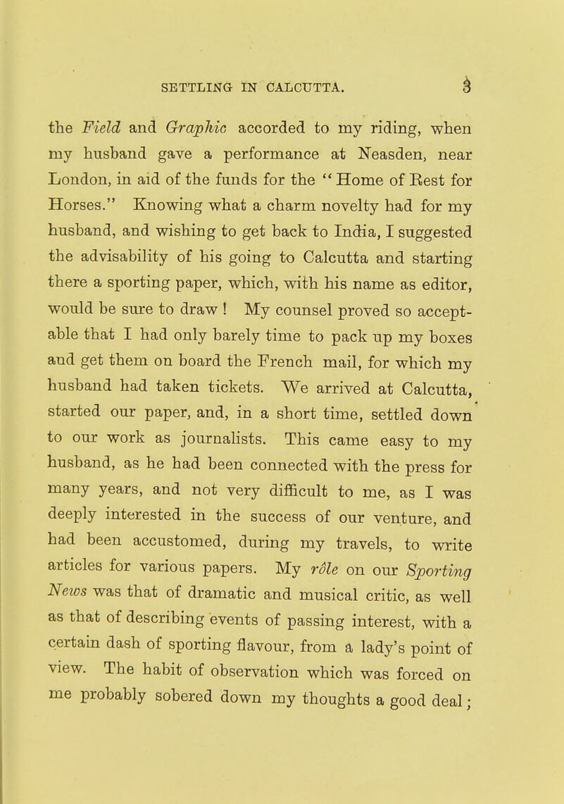 the Field and Graphic, accorded to my riding, when my husband gave a performance at Neasden, near London, in aid of the funds for the  Home of Eest for Horses. Knowing what a charm novelty had for my husband, and wishing to get back to India, I suggested the advisability of his going to Calcutta and starting there a sporting paper, which, with his name as editor, would be sure to draw ! My counsel proved so accept- able that I had only barely time to pack up my boxes and get them on board the French mail, for which my husband had taken tickets. We arrived at Calcutta, started our paper, and, in a short time, settled down to our work as journalists. This came easy to my husband, as he had been connected with the press for many years, and not very difficult to me, as I was deeply interested in the success of our venture, and had been accustomed, during my travels, to write articles for various papers. My role on our Sporting News was that of dramatic and musical critic, as well as that of describing events of passing interest, with a certain dash of sporting flavour, from a lady's point of view. The habit of observation which was forced on me probably sobered down my thoughts a good deal;