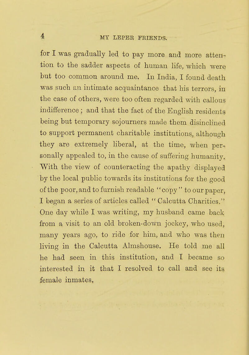 for I was gradually led to pay more and more atten- tion to the sadder aspects of human life, which were but too common around me. In India, I found death was such an intimate acquaintance that his terrors, in the case of others, were too often regarded with callous indifference ; and that the fact of the English residents being but temporary sojourners made them disinclined to support permanent charitable institutions, although they are extremely liberal, at the time, when per^ sonally appealed to, in the cause of suffering humanity. With the view of counteracting the apathy displayed by the local public towards its institutions for the good of the poor, and to furnish readable copy to our paper, I began a series of articles called  Calcutta Charities. One day while I was writing, my husband came back from a visit to an old broken-down jockey, who used, many years ago, to ride for him, and who was then living in the Calcutta Almshouse. He told me all he had seen in this institution, and I became so interested in it that I resolved to call and see its female inmates.