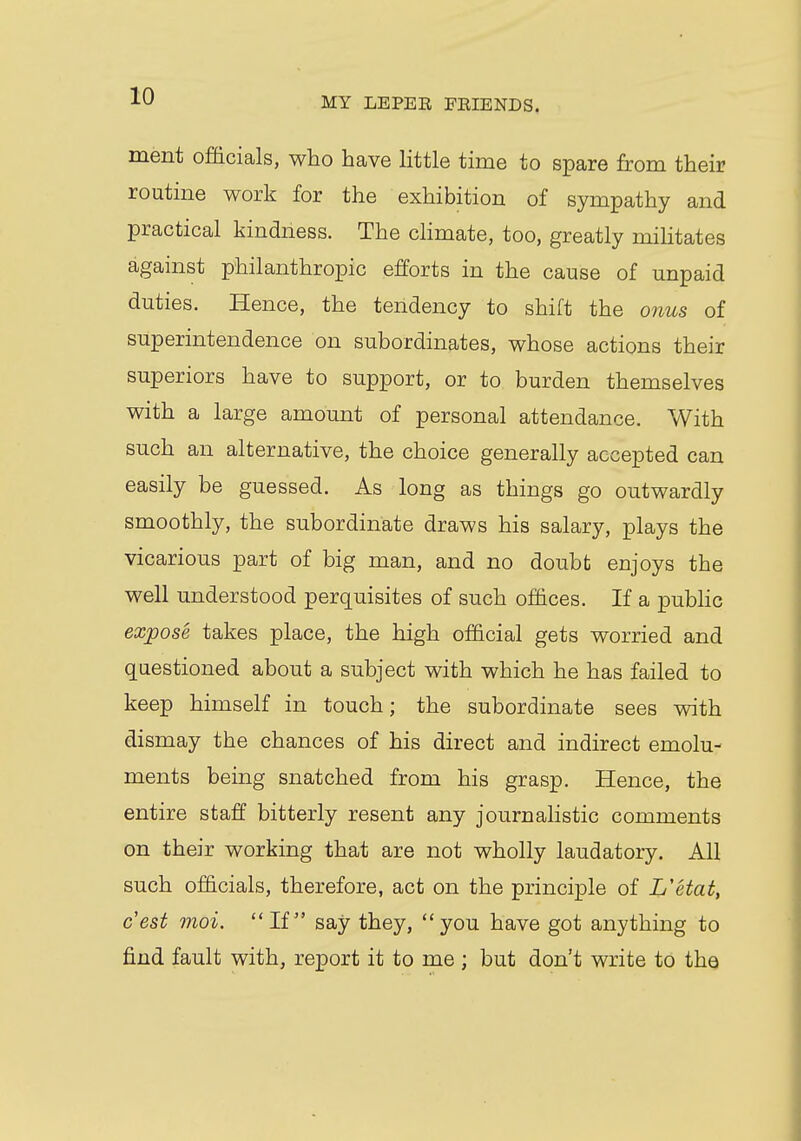 ment officials, who have little time to spare from their routine work for the exhibition of sympathy and practical kindness. The climate, too, greatly militates against philanthropic efforts in the cause of unpaid duties. Hence, the tendency to shift the onus of superintendence on subordinates, whose actions their superiors have to support, or to burden themselves with a large amount of personal attendance. With such an alternative, the choice generally accepted can easily be guessed. As long as things go outwardly smoothly, the subordinate draws his salary, plays the vicarious part of big man, and no doubt enjoys the well understood perquisites of such offices. If a public expose takes place, the high official gets worried and questioned about a subject with which he has failed to keep himself in touch; the subordinate sees with dismay the chances of his direct and indirect emolu- ments being snatched from his grasp. Hence, the entire staff bitterly resent any journalistic comments on their working that are not wholly laudatory. All such officials, therefore, act on the principle of L'etat, c'est moi. If say they, you have got anything to find fault with, report it to me ; but don't write to the