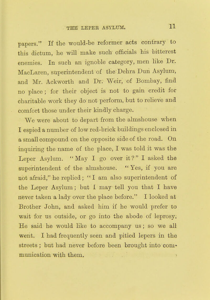 THE LEPER ASYLUM. papers. If the would-be reformer acts contrary to this dictum, he will make such officials his bitterest enemies. In such an ignoble category, men like Dr. MacLaren, superintendent of the Dehra Dun Asylum, and Mr. Ackworth and Dr. Weir, of Bombay, find no place ; for their object is not to gain credit for charitable work they do not perform, but to relieve and comfort those under their kindly charge. We were about to depart from the almshouse when I espied a number of low red-brick buildings enclosed in a small compound on the opposite side of the road. On inquiring the name of the place, I was told it was the Leper Asylum. May I go over it? I asked the superintendent of the almshouse.  Yes, if you are not afraid, he replied; I am also superintendent of the Leper Asylum; but I may tell you that I have never taken a lady over the place before. I looked at Brother John, and asked him if he would prefer to wait for us outside, or go into the abode of leprosy. He said he would like to accompany us; so we all went. I had frequently seen and pitied lepers in the streets ; but had never before been brought into com* munication with them. >