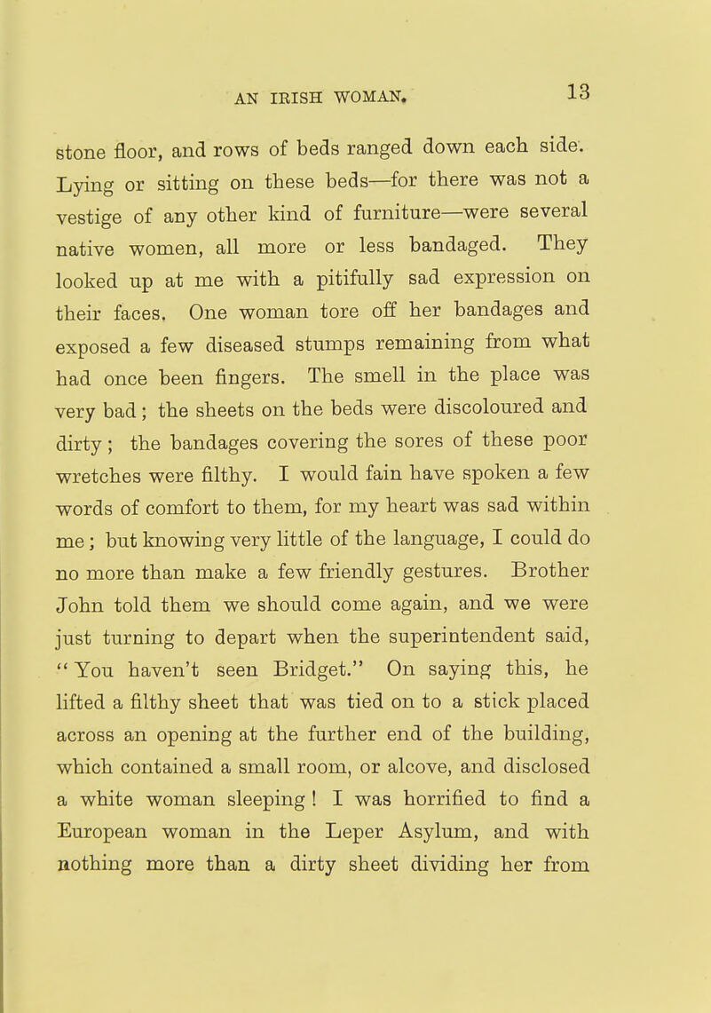 AN IRISH WOMAN, stone floor, and rows of beds ranged down each side. Lying or sitting on these beds—for there was not a vestige of any other kind of furniture—were several native women, all more or less bandaged. They looked up at me with a pitifully sad expression on their faces. One woman tore off her bandages and exposed a few diseased stumps remaining from what had once been fingers. The smell in the place was very bad; the sheets on the beds were discoloured and dirty; the bandages covering the sores of these poor wretches were filthy. I would fain have spoken a few words of comfort to them, for my heart was sad within me; but knowing very little of the language, I could do no more than make a few friendly gestures. Brother John told them we should come again, and we were just turning to depart when the superintendent said,  You haven't seen Bridget. On saying this, he lifted a filthy sheet that was tied on to a stick placed across an opening at the further end of the building, which contained a small room, or alcove, and disclosed a white woman sleeping ! I was horrified to find a European woman in the Leper Asylum, and with nothing more than a dirty sheet dividing her from