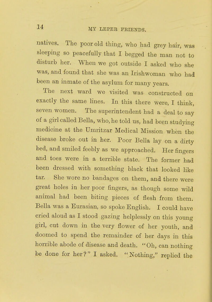 MY LEPER FRIENDS. natives, The poor old thing, who had grey hair, was sleeping so peacefully that I begged the man not to disturb her. When we got outside I asked who she was, and found that she was an Irishwoman who had been an inmate of the asylum for many years. The next ward we visited was constructed on exactly the same lines. In this there were, I think, seven women. The superintendent had a deal to say of a girl called Bella, who, he told us, had been studying medicine at the Umritzar Medical Mission when the disease broke out in her. Poor Bella lay on a dirty bed, and smiled feebly as we approached. Her fingers and toes were in a terrible state. The former had been dressed with something black that looked like tar. She wore no bandages on them, and there were great holes in her poor fingers, as though some wild animal had been biting pieces of flesh from them. Bella was a Eurasian, so spoke English. I could have cried aloud as I stood gazing helplessly on this young girl, cut down in the very flower of her youth, and doomed to spend the remainder of her days in this horrible abode of disease and death. Oh, can nothing be done for her? I asked. Nothing, replied the