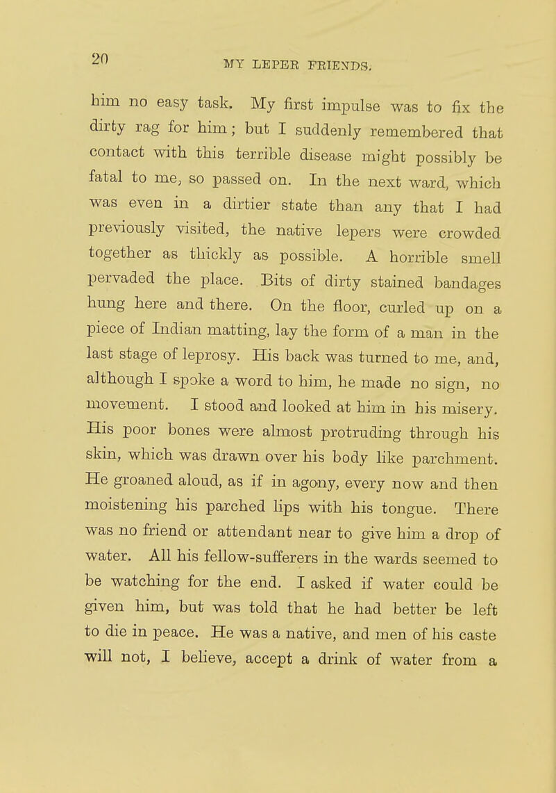 MY LEPER FRIENDS. him no easy task. My first impulse was to fix the dirty rag for him; but I suddenly remembered that contact with this terrible disease might possibly be fatal to me; so passed on. In the next ward, which was even in a dirtier state than any that I had previously visited, the native lepers were crowded together as thickly as possible. A horrible smell pervaded the place. Bits of dirty stained bandages hung here and there. On the floor, curled up on a piece of Indian matting, lay the form of a man in the last stage of leprosy. His back was turned to me, and, although I spoke a word to him, he made no sign, no movement. I stood and looked at him in his misery. His poor bones were almost protruding through his skin, which was drawn over his body like parchment. He groaned aloud, as if in agony, every now and then moistening his parched lips with his tongue. There was no friend or attendant near to give him a drop of water. All his fellow-sufferers in the wards seemed to be watching for the end. I asked if water could be given him, but was told that he had better be left to die in peace. He was a native, and men of his caste will not, I believe, accept a drink of water from a