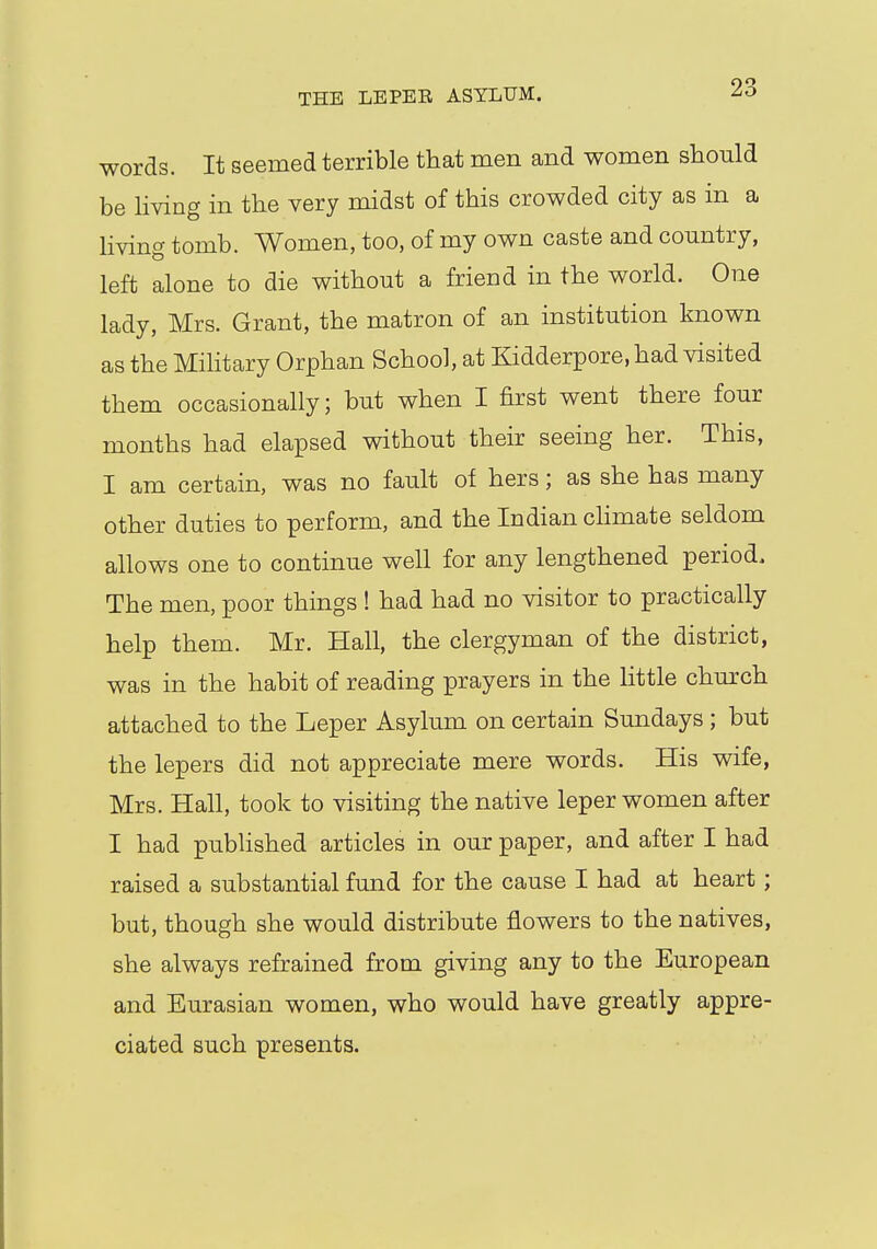 words. It seemed terrible that men and women should be living in the very midst of this crowded city as in a living tomb. Women, too, of my own caste and country, left alone to die without a friend in the world. One lady, Mrs. Grant, the matron of an institution known as the Military Orphan School, at Kidderpore, had visited them occasionally; but when I first went there four months had elapsed without their seeing her. This, I am certain, was no fault of hers; as she has many other duties to perform, and the Indian climate seldom allows one to continue well for any lengthened period. The men, poor things ! had had no visitor to practically help them. Mr. Hall, the clergyman of the district, was in the habit of reading prayers in the little church attached to the Leper Asylum on certain Sundays ; but the lepers did not appreciate mere words. His wife, Mrs. Hall, took to visiting the native leper women after I had published articles in our paper, and after I had raised a substantial fund for the cause I had at heart; but, though she would distribute flowers to the natives, she always refrained from giving any to the European and Eurasian women, who would have greatly appre- ciated such presents.