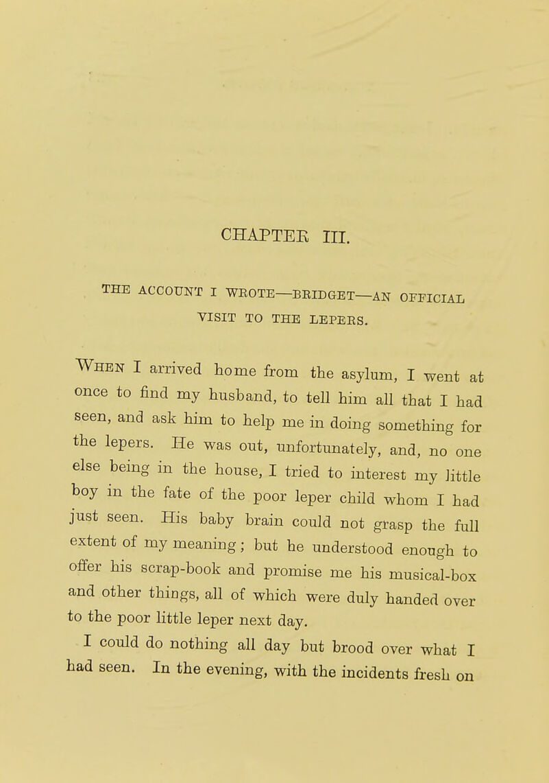 CHAPTEK III. THE ACCOUNT I WEOTE—BEIDGET—AN OFFICIAL VISIT TO THE LEPEBS. When I arrived home from the asylum, I went at once to find my husband, to tell him all that I had seen, and ask him to help me in doing something for the lepers. He was out, unfortunately, and, no one else being in the house, I tried to interest my little boy in the fate of the poor leper child whom I had just seen. His baby brain could not grasp the full extent of my meaning; but he understood enough to offer his scrap-book and promise me his musical-box and other thiugs, all of which were duly handed over to the poor little leper next day. I could do nothing all day but brood over what I had seen. In the evening, with the incidents fresh on