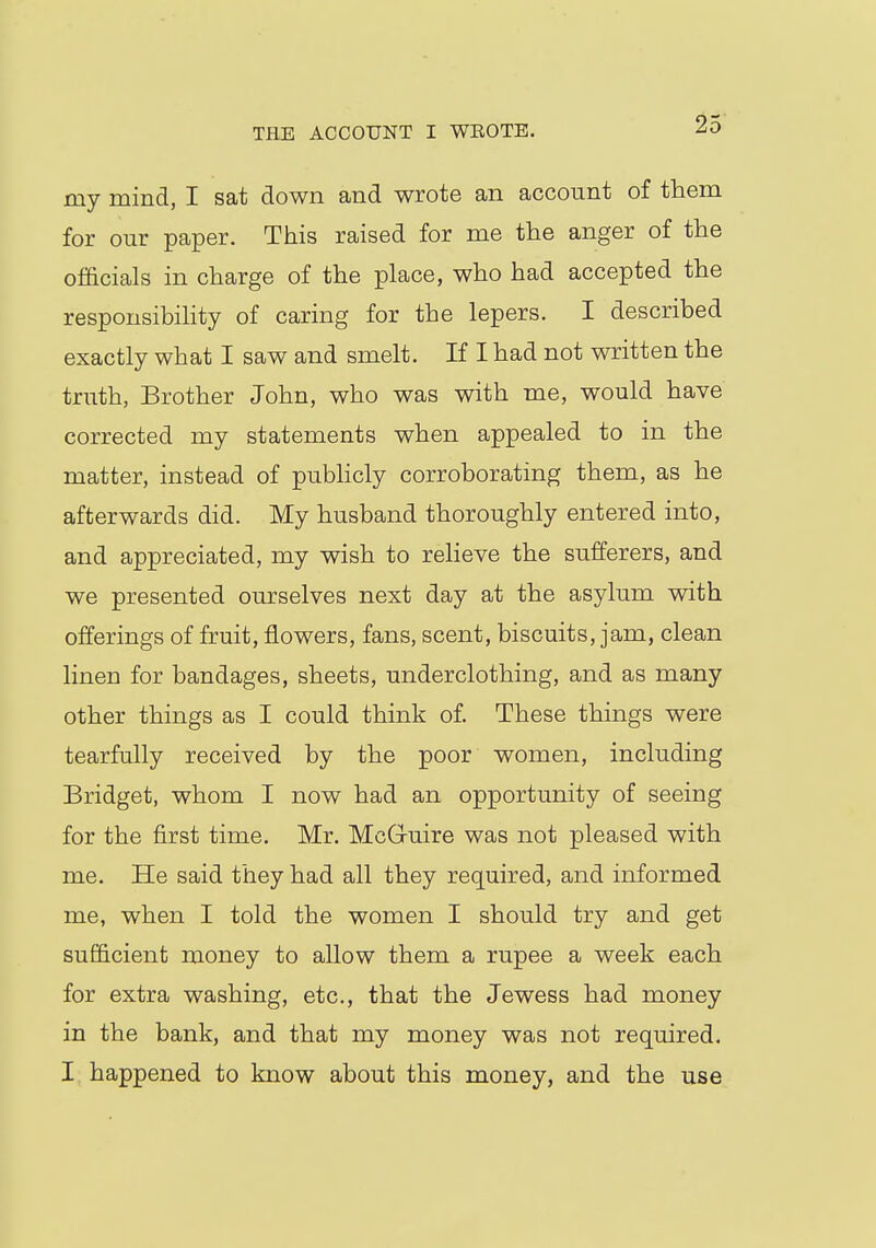 THE ACCOUNT I WEOTB. my mind, I sat down and wrote an account of them for our paper. This raised for me the anger of the officials in charge of the place, who had accepted the responsibility of caring for the lepers. I described exactly what I saw and smelt. If I had not written the truth, Brother John, who was with me, would have corrected my statements when appealed to in the matter, instead of publicly corroborating them, as he afterwards did. My husband thoroughly entered into, and appreciated, my wish to relieve the sufferers, and we presented ourselves next day at the asylum with offerings of fruit, flowers, fans, scent, biscuits, jam, clean linen for bandages, sheets, underclothing, and as many other things as I could think of. These things were tearfully received by the poor women, including Bridget, whom I now had an opportunity of seeing for the first time. Mr. MeG-uire was not pleased with me. He said they had all they required, and informed me, when I told the women I should try and get sufficient money to allow them a rupee a week each for extra washing, etc., that the Jewess had money in the bank, and that my money was not required. I happened to know about this money, and the use