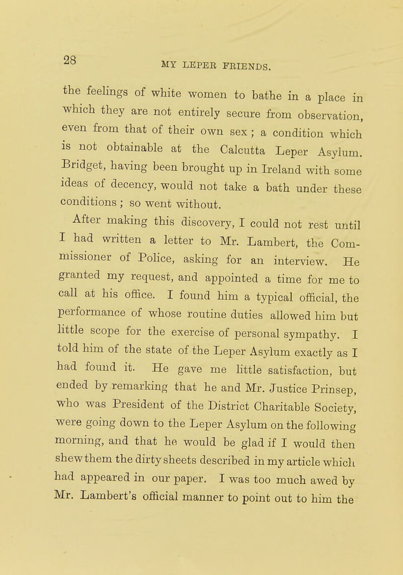 the feelings of white women to bathe in a place in which they are not entirely secure from observation, even from that of their own sex ; a condition which is not obtainable at the Calcutta Leper Asylum. Bridget, having been brought up in Ireland with some ideas of decency, would not take a bath under these conditions ; so went without. After making this discovery, I could not rest until I had written a letter to Mr. Lambert, the Com- missioner of Police, asking for an interview. He granted my request, and appointed a time for me to call at his office. I found him a typical official, the performance of whose routine duties allowed him but little scope for the exercise of personal sympathy. I told him of the state of the Leper Asylum exactly as I had found it. He gave me little satisfaction, but ended by remarking that he and Mr. Justice Prinsep, who was President of the District Charitable Society, were going down to the Leper Asylum on the following morning, and that he would be glad if I would then shewthem the dirty sheets described in my article which had appeared in our paper. I was too much awed by Mr. Lambert's official manner to point out to him the