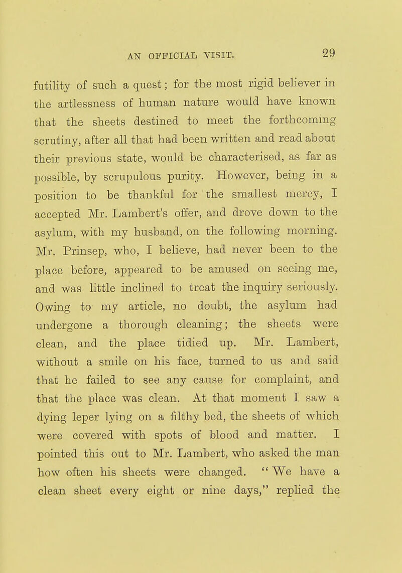 futility of such a quest; for the most rigid believer in the artlessness of human nature would have known that the sheets destined to meet the forthcoming scrutiny, after all that had been written and read about their previous state, would be characterised, as far as possible, by scrupulous purity. However, being in a position to be thankful for the smallest mercy, I accepted Mr. Lambert's offer, and drove down to the asylum, with my husband, on the following morning. Mr. Prinsep, who, I believe, had never been to the place before, appeared to be amused on seeing me, and was little inclined to treat the inquiry seriously. Owing to my article, no doubt, the asylum had undergone a thorough cleaning; the sheets were clean, and the place tidied up. Mr. Lambert, without a smile on his face, turned to us and said that he failed to see any cause for complaint, and that the place was clean. At that moment I saw a dying leper lying on a filthy bed, the sheets of which were covered with spots of blood and matter. I pointed this out to Mr. Lambert, who asked the man how often his sheets were changed.  We have a clean sheet every eight or nine days, replied the