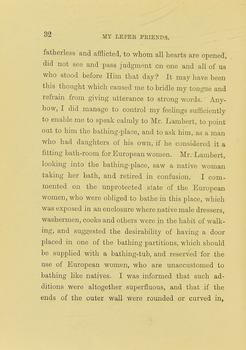 MY LEPEK FEIENDS. fatherless and afflicted, to whom all hearts are opened, did not see and pass judgment cn one and all of us who stood before Him that day ? It may have been this thought which caused me to bridle my tongue and refrain from giving utterance to strong words. Any- how, I did manage to control my feelings sufficiently to enable me to speak calmly to Mr. Lambert, to point out to him the bathing-place, and to ask him, as a man who had daughters of his own, if he considered it a fitting bath-room for European women. Mr. Lambert, looking into the bathing-place, saw a native woman taking her bath, and retired in confusion. I com- mented on the unprotected state of the European women, who were obliged to bathe in this place, which was exposed in an enclosure where native male dressers, washermen, cooks and others were in the habit of walk- ing, and suggested the desirability of having a door placed in one of the bathing partitions, which should be supplied with a bathing-tub, and reserved for the use of European women, who are unaccustomed to bathing like natives. I was informed that such ad- ditions were altogether superfluous, and that if the ends of the outer wall were rounded or curved in,