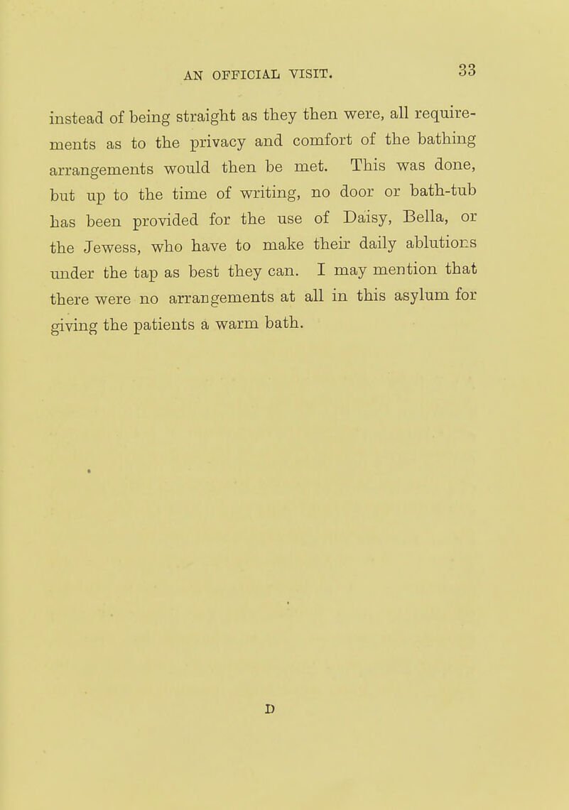 instead of being straight as they then were, all require- ments as to the privacy and comfort of the bathing arrangements would then be met. This was done, but up to the time of writing, no door or bath-tub has been provided for the use of Daisy, Bella, or the Jewess, who have to make their daily ablutions under the tap as best they can. I may mention that there were no arrangements at all in this asylum for giving the patients a warm bath. i)