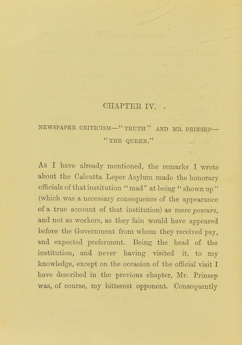 CHAPTER IV. . NEWSPAPER CRITICISM— TEUTH  AND MR. PRINSEP— THE QUEEN. As I have already mentioned, the remarks I wrote about the Calcutta Leper Asylum made the honorary officials of that institution mad at being  shown up (which was a necessary consequence of the appearance of a true account of that institution) as mere poseurs, and not as workers, as they fain would have appeared before the Government from whom they received pay, and expected preferment. Being the head of the institution, and never having visited it, to my knowledge, except on the occasion of the official visit I have described in the previous chapter, Mr. Prinsep was, of course, my bitterest opponent. Consequently