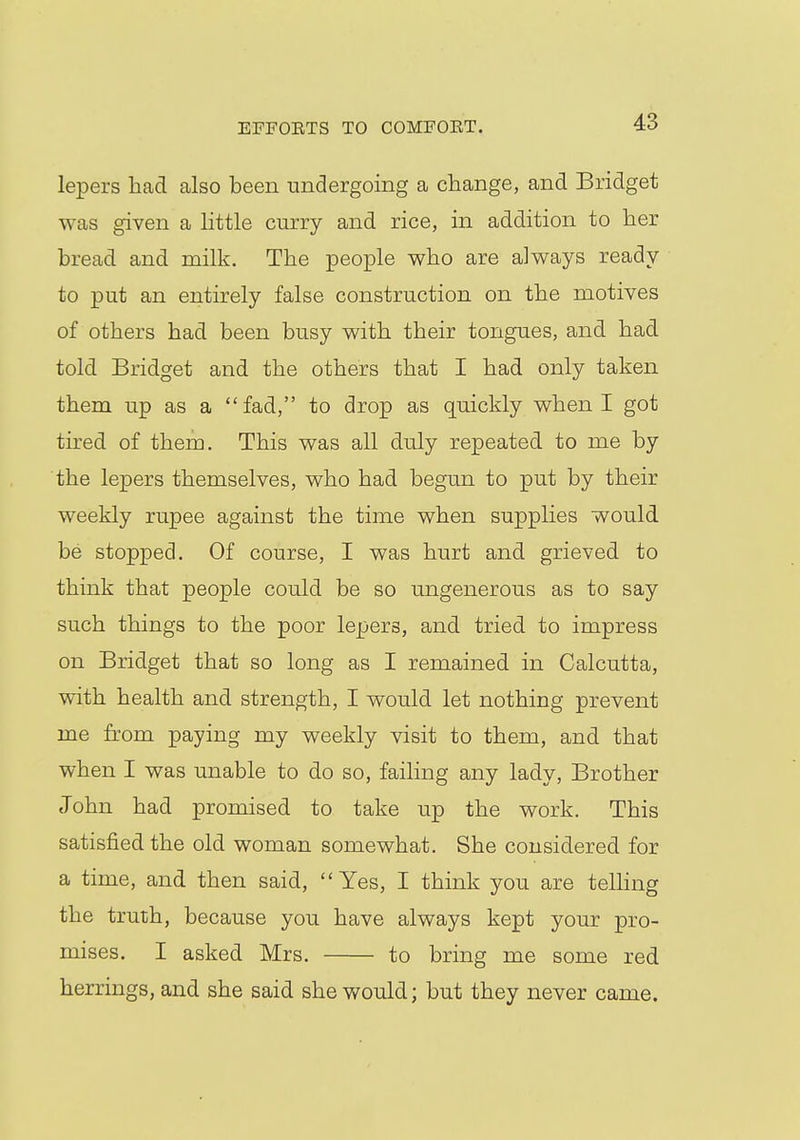 EFFOETS TO COMFOET. lepers had also been undergoing a change, and Bridget was given a little curry and rice, in addition to her bread and milk. The people who are always ready to put an entirely false construction on the motives of others had been busy with their tongues, and had told Bridget and the others that I had only taken them up as a fad, to drop as quickly when I got tired of them. This was all duly repeated to me by the lepers themselves, who had begun to put by their weekly rupee against the time when supplies would be stopped. Of course, I was hurt and grieved to think that people could be so ungenerous as to say such things to the poor lepers, and tried to impress on Bridget that so long as I remained in Calcutta, with health and strength, I would let nothing prevent me from paying my weekly visit to them, and that when I was unable to do so, failing any lady, Brother John had promised to take up the work. This satisfied the old woman somewhat. She considered for a time, and then said, Yes, I think you are telling the truth, because you have always kept your pro- mises. I asked Mrs. to bring me some red herrings, and she said she would; but they never came.