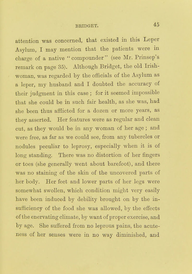 attention was concerned, that existed in this Leper Asylum, I may mention that the patients were in charge of a native compounder (see Mr. Prinsep's remark on page 35). Although Bridget, the old Irish- woman, was regarded by the officials of the Asylum as a leper, my husband and I doubted the accuracy of their judgment in this case ; for it seemed impossible that she could be in such fair health, as she was, had she been thus afflicted for a dozen or more years, as they asserted. Her features were as regular and clean cut, as they would be in any woman of her age ; and were free, as far as we could see, from any tubercles or nodules peculiar to leprosy, especially when it is of long standing. There was no distortion of her fingers or toes (she generally went about barefoot), and there was no staining of the skin of the uncovered parts of her body. Her feet and lower parts of her legs were somewhat swollen, which condition might very easily have been induced by debility brought on by the in- sufficiency of the food she was allowed, by the effects of the enervating climate, by want of proper exercise, and by age. She suffered from no leprous pains, the acute- ness of her senses were in no way diminished, and