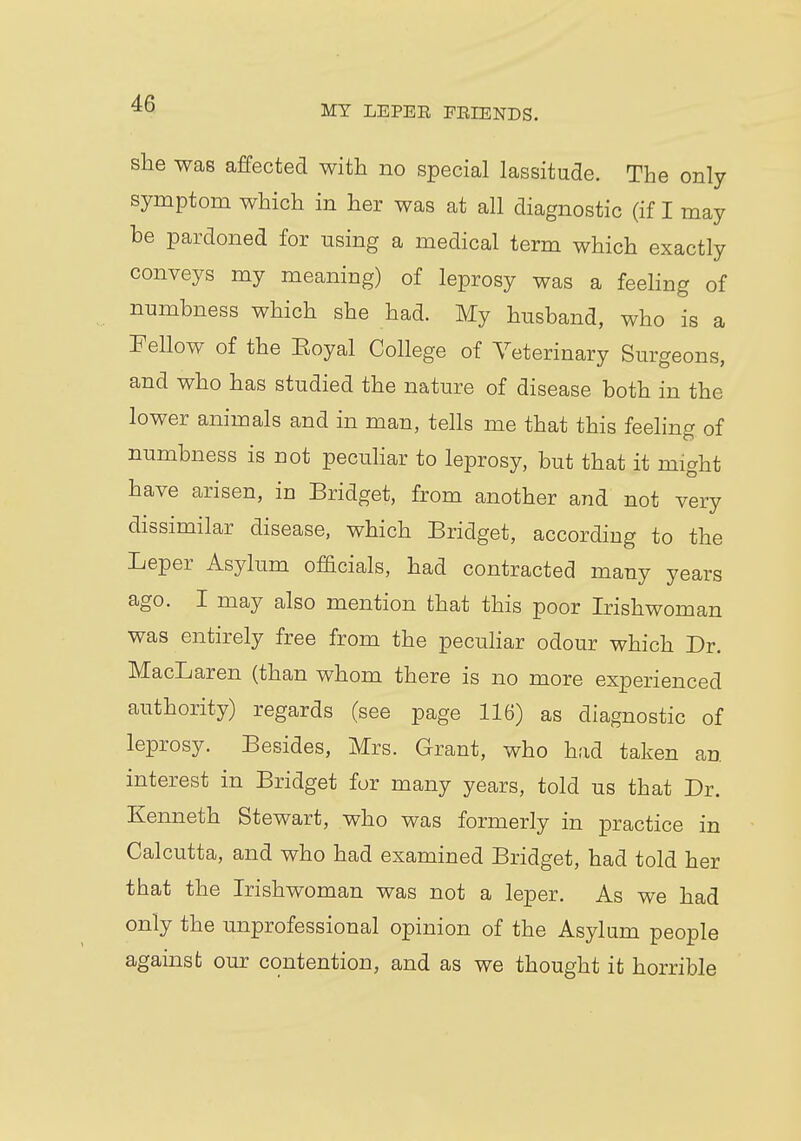 MY LEPER FRIENDS. she was affected with no special lassitude. The only symptom which in her was at all diagnostic (if I may be pardoned for using a medical term which exactly conveys my meaning) of leprosy was a feeling of numbness which she had. My husband, who is a Fellow of the Eoyal College of Veterinary Surgeons, and who has studied the nature of disease both in the lower animals and in man, tells me that this feeling of numbness is not peculiar to leprosy, but that it might have arisen, in Bridget, from another and not very dissimilar disease, which Bridget, according to the Leper Asylum officials, had contracted many years ago. I may also mention that this poor Irishwoman was entirely free from the peculiar odour which Dr. MacLaren (than whom there is no more experienced authority) regards (see page 116) as diagnostic of leprosy. Besides, Mrs. Grant, who had taken an. interest in Bridget for many years, told us that Dr. Kenneth Stewart, who was formerly in practice in Calcutta, and who had examined Bridget, had told her that the Irishwoman was not a leper. As we had only the unprofessional opinion of the Asylum people against our contention, and as we thought it horrible