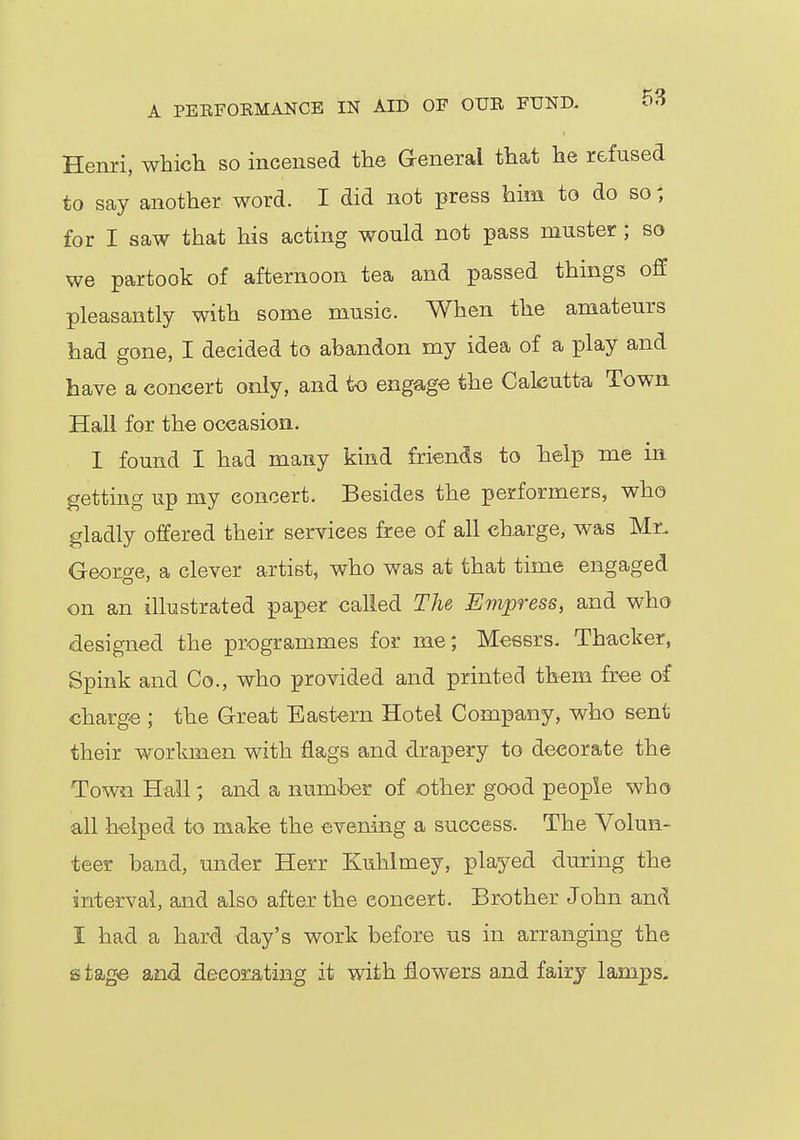 Henri, which so incensed the General that he refused to say another word. I did not press him to do so { for I saw that his acting would not pass muster ; so we partook of afternoon tea and passed things off pleasantly with some music. When the amateurs had gone, I decided to abandon my idea of a play and have a concert only, and to engage the Calcutta Town Hall for the occasion. I found I had many kind friends to help me in getting up my concert. Besides the performers, who gladly offered their services free of all charge, was Mr. George, a clever artist, who was at that time engaged on an illustrated paper called The Empress, and who designed the programmes for me; Messrs. Thacker, Spink and Co., who provided and printed them free of charge ; the Great Eastern Hotel Company, who sent their workmen with flags and drapery to decorate the Town Hall; and a number of other good people who all helped to make the evening a success. The Volun- teer band, under Herr Kuhlmey, played during the interval, and also after the concert. Brother John and I had a hard day's work before us in arranging the s tage and decorating it with flowers and fairy lamps.