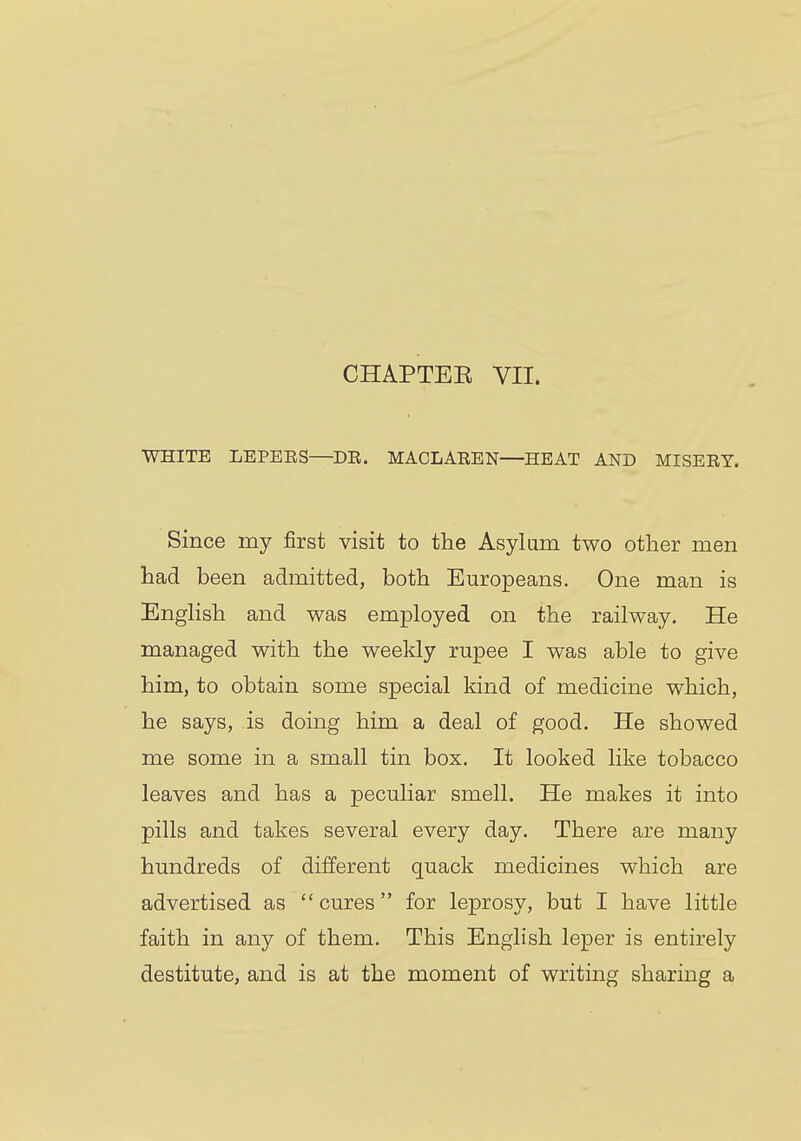 CHAPTER VII. WHITE LEPEES—DE. MACLAEEN—HEAT AND MISEEY. Since my first visit to the Asylum two other men had been admitted, both Europeans. One man is English and was employed on the railway. He managed with the weekly rupee I was able to give him, to obtain some special kind of medicine which, he says, is doing him a deal of good. He showed me some in a small tin box. It looked like tobacco leaves and has a peculiar smell. He makes it into pills and takes several every day. There are many hundreds of different quack medicines which are advertised as cures for leprosy, but I have little faith in any of them. This English leper is entirely destitute, and is at the moment of writing sharing a