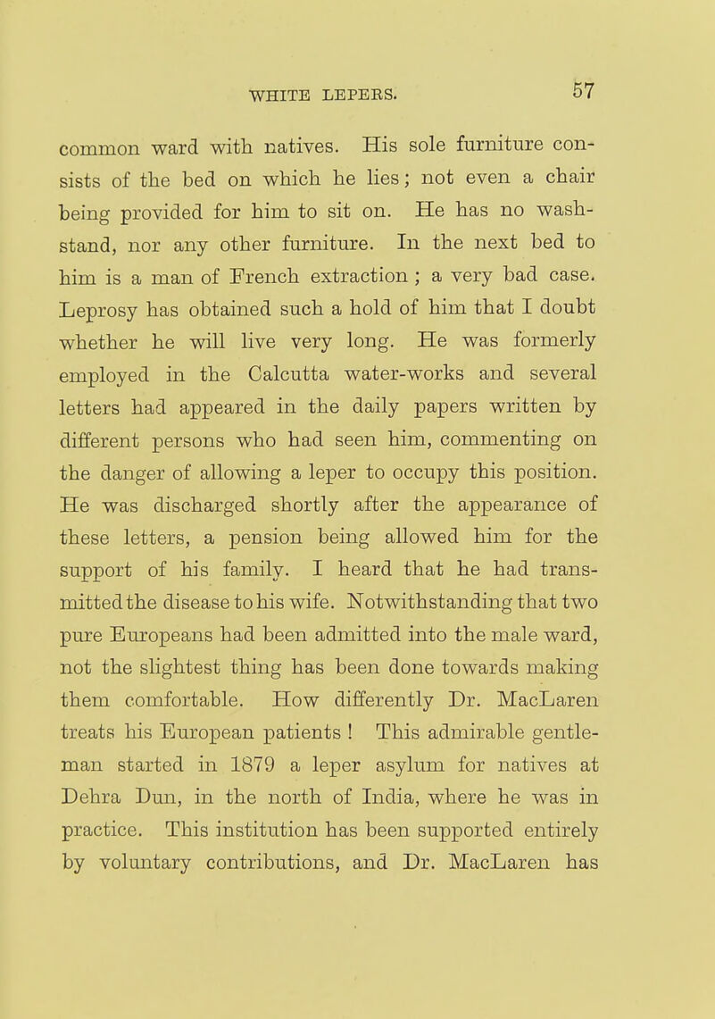 WHITE LEPEES. common ward with natives. His sole furniture con- sists of the bed on which he lies; not even a chair being provided for him to sit on. He has no wash- stand, nor any other furniture. In the next bed to him is a man of French extraction ; a very bad case. Leprosy has obtained such a hold of him that I doubt whether he will live very long. He was formerly employed in the Calcutta water-works and several letters had appeared in the daily papers written by different persons who had seen him, commenting on the danger of allowing a leper to occupy this position. He was discharged shortly after the appearance of these letters, a pension being allowed him for the support of his family. I heard that he had trans- mitted the disease to his wife. Notwithstanding that two pure Europeans had been admitted into the male ward, not the slightest thing has been done towards making them comfortable. How differently Dr. MacLaren treats his European patients ! This admirable gentle- man started in 1879 a leper asylum for natives at Dehra Dun, in the north of India, where he was in practice. This institution has been supported entirely by voluntary contributions, and Dr. MacLaren has