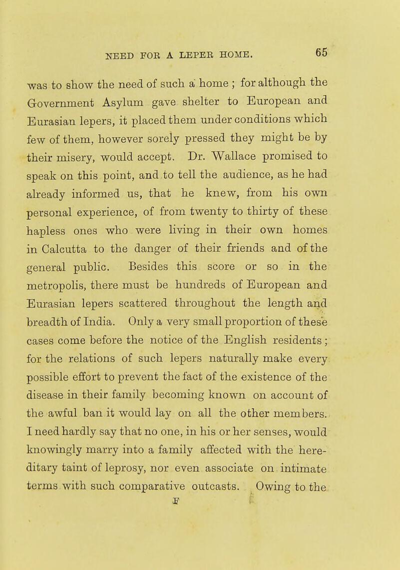 was to show the need of such a home ; for although the Government Asylum gave shelter to European and Eurasian lepers, it placed them under conditions which few of them, however sorely pressed they might be by their misery, would accept. Dr. Wallace promised to speak on this point, and to tell the audience, as he had already informed us, that he knew, from his own personal experience, of from twenty to thirty of these hapless ones who were living in their own homes in Calcutta to the danger of their friends and of the general public. Besides this score or so in the metropolis, there must be hundreds of European and Eurasian lepers scattered throughout the length and breadth of India. Only a very small proportion of these cases come before the notice of the English residents ; for the relations of such lepers naturally make every possible effort to prevent the fact of the existence of the disease in their family becoming known on account of the awful ban it would lay on all the other members. I need hardly say that no one, in his or her senses, would knowingly marry into a family affected with the here- ditary taint of leprosy, nor even associate on intimate terms with such comparative outcasts. Owing to the