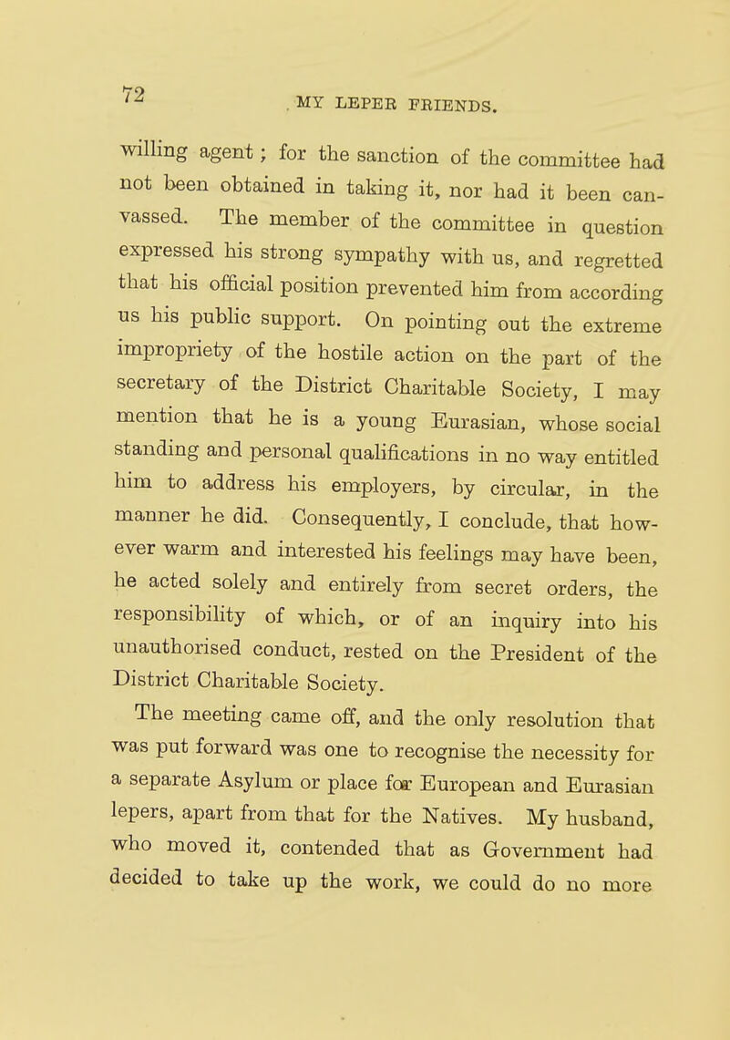 MY LEPEE FEIENDS. willing agent • for the sanction of the committee had not been obtained in taking it, nor had it been can- vassed. The member of the committee in question expressed his strong sympathy with us, and regretted that his official position prevented him from according us his public support. On pointing out the extreme impropriety of the hostile action on the part of the secretary of the District Charitable Society, I may mention that he is a young Eurasian, whose social standing and personal qualifications in no way entitled him to address his employers, by circular, in the manner he did. Consequently, I conclude, that how- ever warm and interested his feelings may have been, he acted solely and entirely from secret orders, the responsibility of which, or of an inquiry into his unauthorised conduct, rested on the President of the District Charitable Society. The meeting came off, and the only resolution that was put forward was one to recognise the necessity for a separate Asylum or place far European and Eurasian lepers, apart from that for the Natives. My husband, who moved it, contended that as Government had decided to take up the work, we could do no more