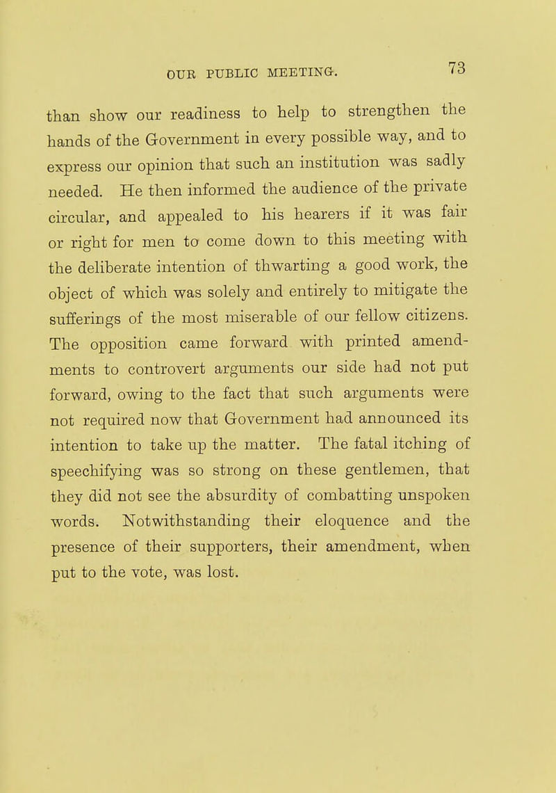 than show our readiness to help to strengthen the hands of the Government in every possible way, and to express our opinion that such an institution was sadly needed. He then informed the audience of the private circular, and appealed to his hearers if it was fair or right for men to come down to this meeting with the deliberate intention of thwarting a good work, the object of which was solely and entirely to mitigate the sufferiogs of the most miserable of our fellow citizens. The opposition came forward with printed amend- ments to controvert arguments our side had not put forward, owing to the fact that such arguments were not required now that Government had announced its intention to take up the matter. The fatal itching of speechifying was so strong on these gentlemen, that they did not see the absurdity of combatting unspoken words. Notwithstanding their eloquence and the presence of their supporters, their amendment, when put to the vote, was lost.