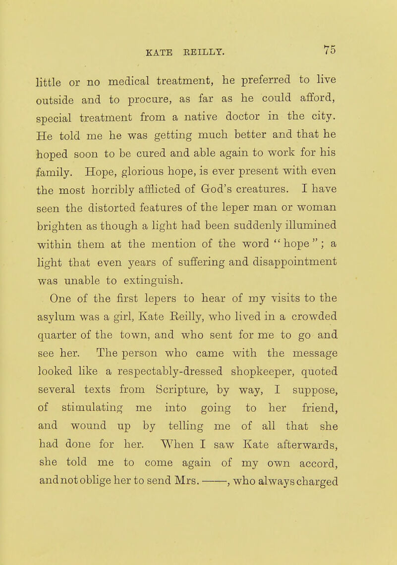 little or no medical treatment, he preferred to live outside and to procure, as far as he could afford, special treatment from a native doctor in the city. He told me he was getting much better and that he hoped soon to be cured and able again to work for his family. Hope, glorious hope, is ever present with even the most horribly afflicted of God's creatures. I have seen the distorted features of the leper man or woman brighten as though a light had been suddenly illumined within them at the mention of the word hope; a light that even years of suffering and disappointment was unable to extinguish. One of the first lepers to hear of my visits to the asylum was a girl, Kate Eeilly, who lived in a crowded quarter of the town, and who sent for me to go and see her. The person who came with the message looked like a respectably-dressed shopkeeper, quoted several texts from Scripture, by way, I suppose, of stimulating me into going to her friend, and wound up by telling me of all that she had done for her. When I saw Kate afterwards, she told me to come again of my own accord, and not oblige her to send Mrs. , who always charged