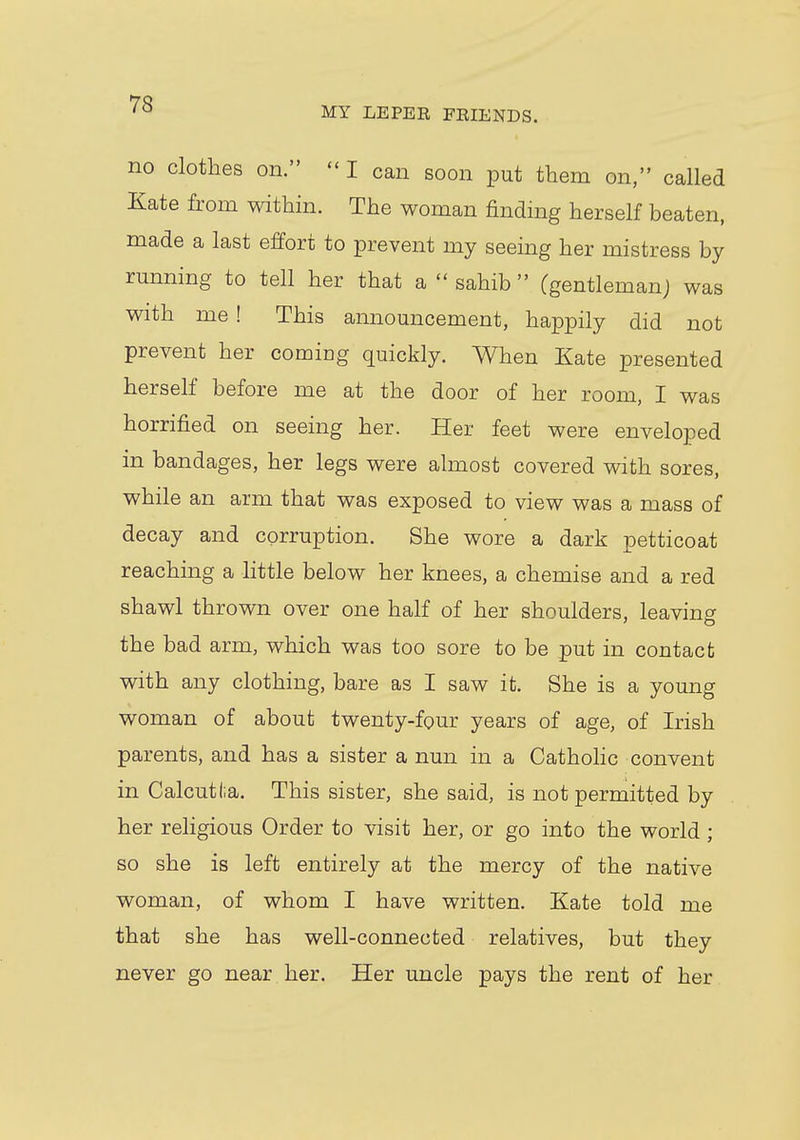 MY LEPER FRIENDS. no clothes on.  I can soon put them on, called Kate from within. The woman finding herself beaten, made a last effort to prevent my seeing her mistress by running to tell her that a  sahib  (gentleman) was with me ! This announcement, happily did not prevent her comiDg quickly. When Kate presented herself before me at the door of her room, I was horrified on seeing her. Her feet were enveloped in bandages, her legs were almost covered with sores, while an arm that was exposed to view was a mass of decay and corruption. She wore a dark petticoat reaching a little below her knees, a chemise and a red shawl thrown over one half of her shoulders, leaving the bad arm, which was too sore to be put in contact with any clothing, bare as I saw it. She is a young woman of about twenty-four years of age, of Irish parents, and has a sister a nun in a Catholic convent in Calcutta. This sister, she said, is not permitted by her religious Order to visit her, or go into the world ; so she is left entirely at the mercy of the native woman, of whom I have written. Kate told me that she has well-connected relatives, but they never go near her. Her uncle pays the rent of her