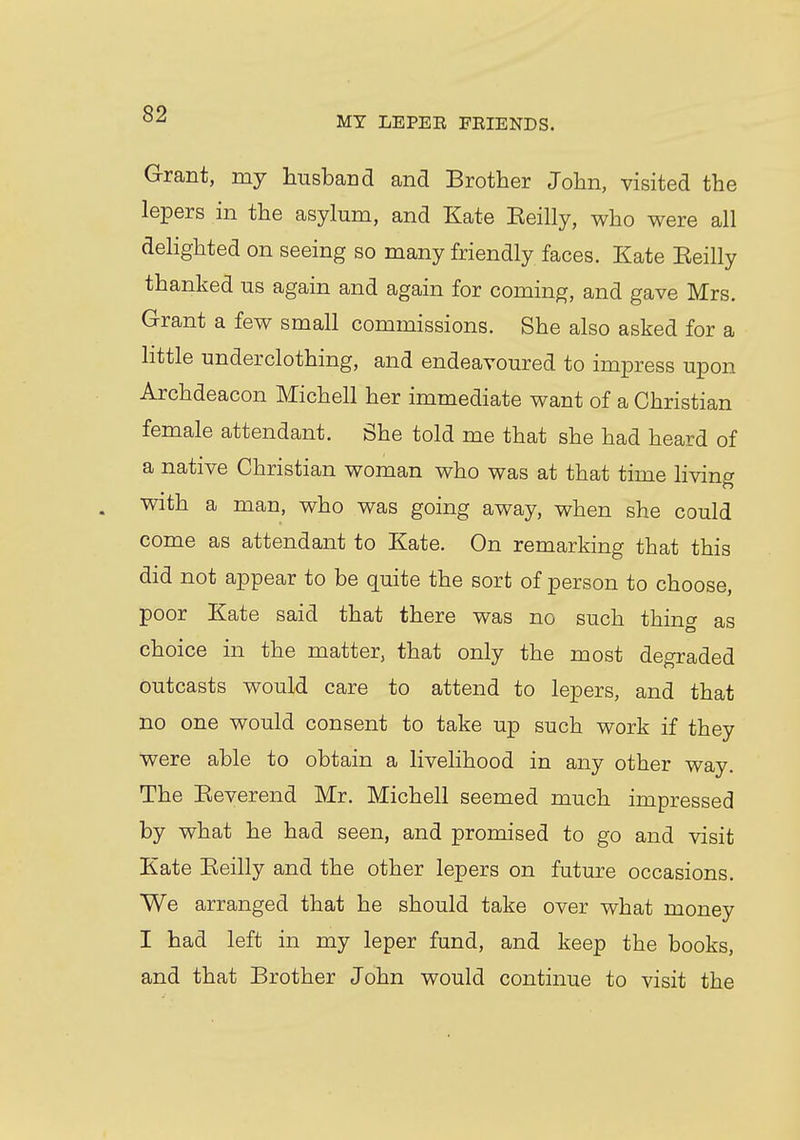 MY LEPER FRIENDS. Grant, my husband and Brother John, visited the lepers in the asylum, and Kate Eeilly, who were all delighted on seeing so many friendly faces. Kate Eeilly thanked us again and again for coming, and gave Mrs. Grant a few small commissions. She also asked for a little underclothing, and endeavoured to impress upon Archdeacon Michell her immediate want of a Christian female attendant. She told me that she had heard of a native Christian woman who was at that time living with a man, who was going away, when she could come as attendant to Kate. On remarking that this did not appear to be quite the sort of person to choose, poor Kate said that there was no such thing as choice in the matter, that only the most degraded outcasts would care to attend to lepers, and that no one would consent to take up such work if they were able to obtain a livelihood in any other way. The Keverend Mr. Michell seemed much impressed by what he had seen, and promised to go and visit Kate Eeilly and the other lepers on future occasions. We arranged that he should take over what money I had left in my leper fund, and keep the books, and that Brother John would continue to visit the