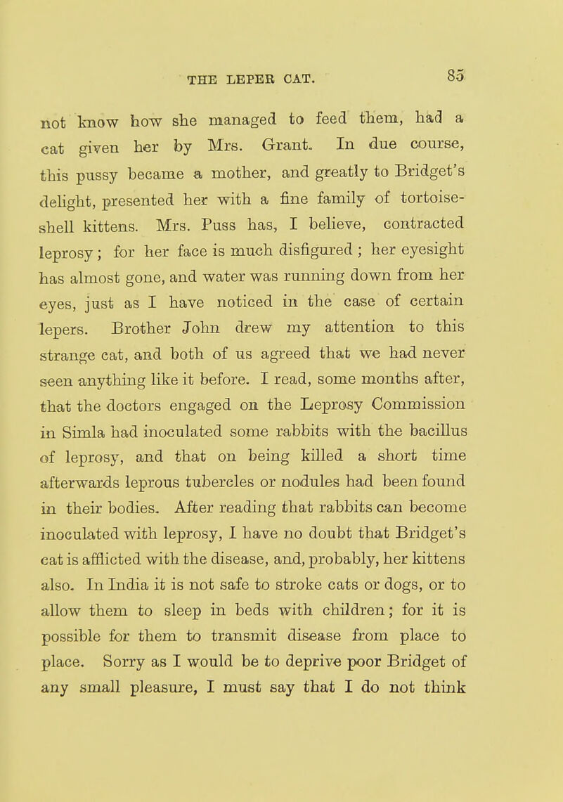 THE LEPER CAT. not know how she managed to feed them, had a cat given her by Mrs. Grant. In due course, this pussy became a mother, and greatly to Bridget's delight, presented her with a fine family of tortoise- shell kittens. Mrs. Puss has, I believe, contracted leprosy ; for her face is much disfigured ; her eyesight has almost gone, and water was running down from her eyes, just as I have noticed in the case of certain lepers. Brother John drew my attention to this strange cat, and both of us agreed that we had never seen anything like it before. I read, some months after, that the doctors engaged on the Leprosy Commission in Simla had inoculated some rabbits with the bacillus of leprosy, and that on being killed a short time afterwards leprous tubercles or nodules had been found in their bodies. After reading that rabbits can become inoculated with leprosy, I have no doubt that Bridget's cat is afflicted with the disease, and, probably, her kittens also. In India it is not safe to stroke cats or dogs, or to allow them to sleep in beds with children; for it is possible for them to transmit disease from place to place. Sorry as I would be to deprive poor Bridget of any small pleasure, I must say that I do not think