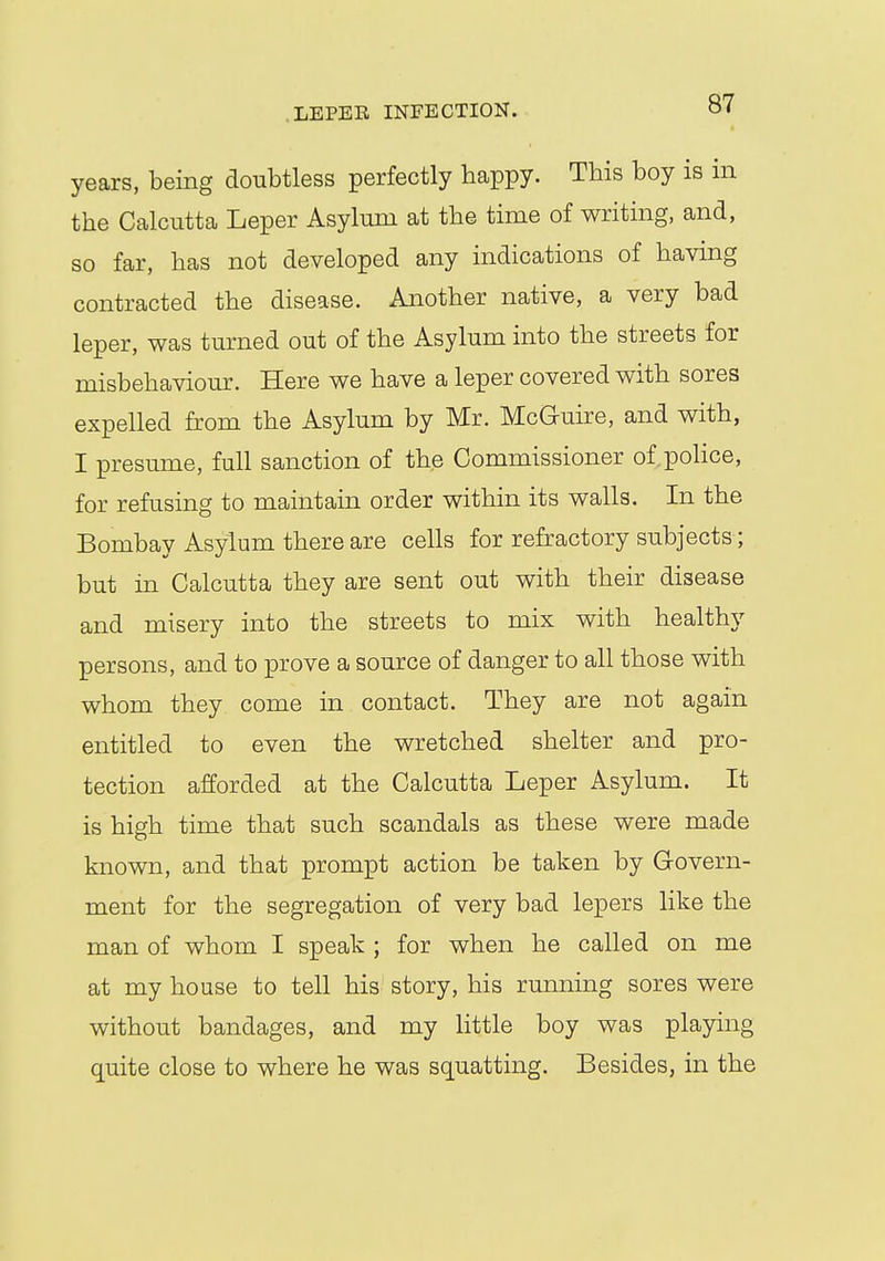LEPER INFECTION. of years, being doubtless perfectly happy. This boy is in the Calcutta Leper Asylum at the time of writing, and, so far, has not developed any indications of having contracted the disease. Another native, a very bad leper, was turned out of the Asylum into the streets for misbehaviour. Here we have a leper covered with sores expelled from the Asylum by Mr. McG-uire, and with, I presume, full sanction of the Commissioner of.police, for refusing to maintain order within its walls. In the Bombay Asylum there are cells for refractory subjects; but in Calcutta they are sent out with their disease and misery into the streets to mix with healthy persons, and to prove a source of danger to all those with whom they come in contact. They are not again entitled to even the wretched shelter and pro- tection afforded at the Calcutta Leper Asylum. It is high time that such scandals as these were made known, and that prompt action be taken by Govern- ment for the segregation of very bad lepers like the man of whom I speak ; for when he called on me at my house to tell his story, his running sores were without bandages, and my little boy was playing quite close to where he was squatting. Besides, in the