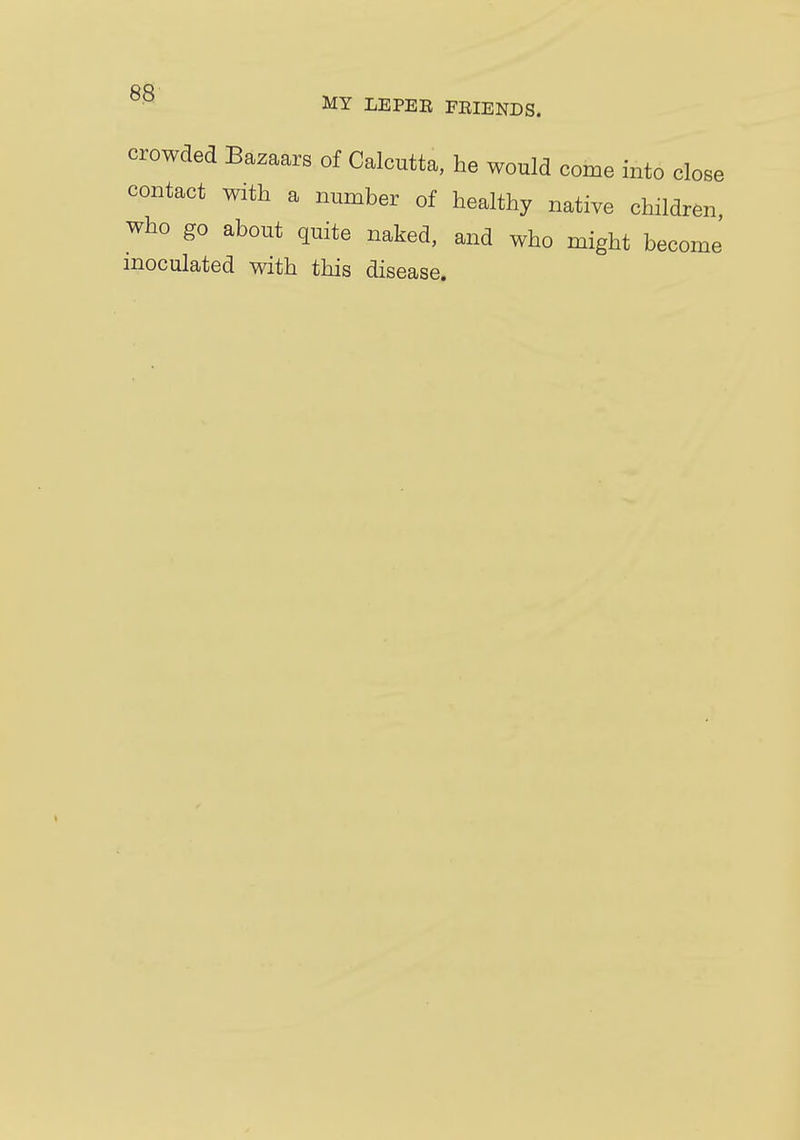 MY LEPEE FEIENDS. crowded Bazaars of Calcutta, he would come into close contact with a number of healthy native children who go about quite naked, and who might become inoculated with this disease.