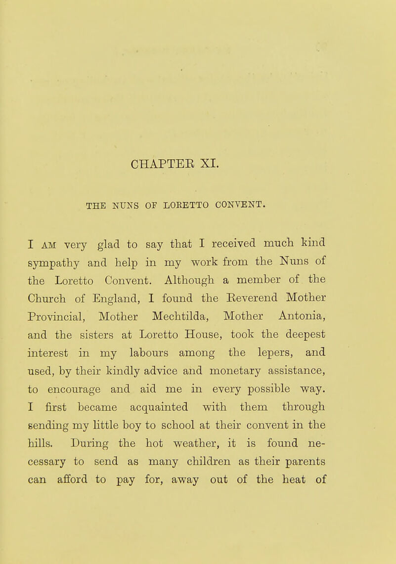 THE NUNS OF LOKETTO CONVENT. I am very glad to say that I received much kind sympathy and help in my work from the Nuns of the Loretto Convent. Although a member of the Church of England, I found the Eeverend Mother Provincial, Mother Mechtilda, Mother Antonia, and the sisters at Loretto House, took the deepest interest in my labours among the lepers, and used, by their kindly advice and monetary assistance, to encourage and aid me in every possible way. I first became acquainted with them through sending my little boy to school at their convent in the hills. During the hot weather, it is found ne- cessary to send as many children as their parents can afford to pay for, away out of the heat of