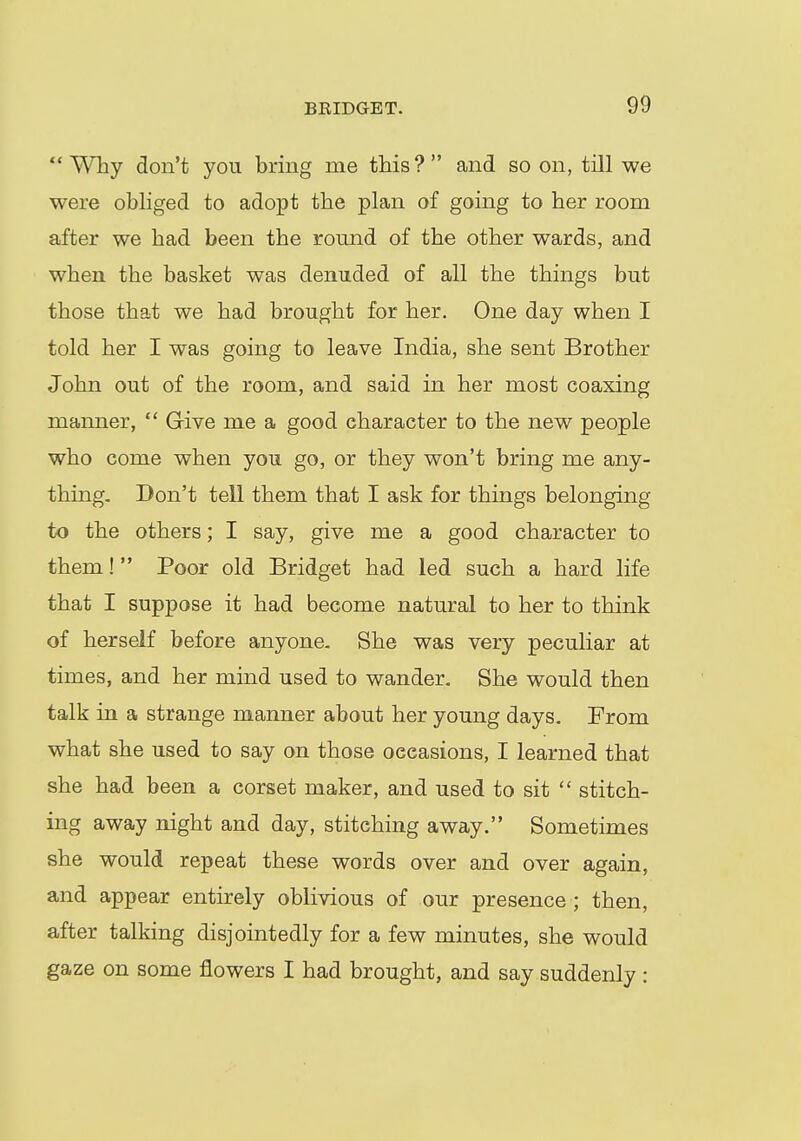 Why don't you bring me this? and so on, till we were obliged to adopt the plan of going to her room after we had been the round of the other wards, and when the basket was denuded of all the things but those that we had brought for her. One day when I told her I was going to leave India, she sent Brother John out of the room, and said in her most coaxing manner,  Give me a good character to the new people who come when you go, or they won't bring me any- thing. Don't tell them that I ask for things belonging to the others; I say, give me a good character to them! Poor old Bridget had led such a hard life that I suppose it had become natural to her to think of herself before anyone. She was very peculiar at times, and her mind used to wander. She would then talk in a strange manner about her young days. From what she used to say on those oeeasions, I learned that she had been a corset maker, and used to sit  stitch- ing away night and day, stitching away. Sometimes she would repeat these words over and over again, and appear entirely oblivious of our presence ; then, after talking disjointedly for a few minutes, she would gaze on some flowers I had brought, and say suddenly :