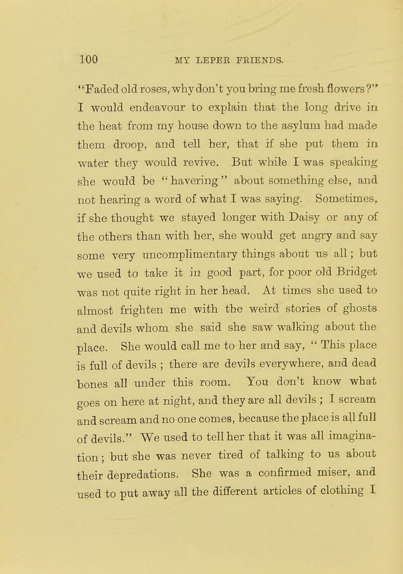 ' 'Faded old roses, why don't you bring me fresh flowers V I would endeavour to explain that the long drive in the heat from my house down to the asylum had made them droop, and tell her, that if she put them in water they would revive. But while I was speaking she would be  havering  about something else, and not hearing a word of what I was saying. Sometimes, if she thought we stayed longer with Daisy or any of the others than with her, she would get angry and say some very uncomplimentary things about us all; but we used to take it in good part, for poor old Bridget was not quite right in her head. At times she used to almost frighten me with the weird stories of ghosts and devils whom she said she saw walking about the place. She would call me to her and say,  This place is full of devils ; there are devils everywhere, and dead bones all under this room. You don't know what goes on here at night, and they are all devils ; I scream and scream and no one comes, because the place is all full of devils. We used to tell her that it was all imagina- tion ; but she was never tired of talking to us about their depredations. She was a confirmed miser, and used to put away all the different articles of clothing I