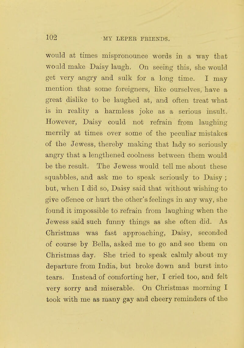 would at times mispronounce words in a way that would make Daisy laugh. On seeing this, she would get very angry and sulk for a long time. I may mention that some foreigners, like ourselves, have a great dislike to be laughed at, and often treat what is in reality a harmless joke as a serious insult. However, Daisy could not refrain from laughing merrily at times over some of the peculiar mistakes of the Jewess, thereby making that lady so seriously angry that a lengthened coolness between them would be the result. The Jewess would tell me about these squabbles, and ask me to speak seriously to Daisy ; but, when I did so, Daisy said that without wishing to give offence or hurt the other's feelings in any way, she found it impossible to refrain from laughing when the Jewess said such funny things as she often did. As Christmas was fast approaching, Daisy, seconded of course by Bella, asked me to go and see them on Christmas day. She tried to speak calmly about my departure from India, but broke down and burst into tears. Instead of comforting her, I cried too, and felt very sorry and miserable. On Christmas morning I took with me as many gay and cheery reminders of the