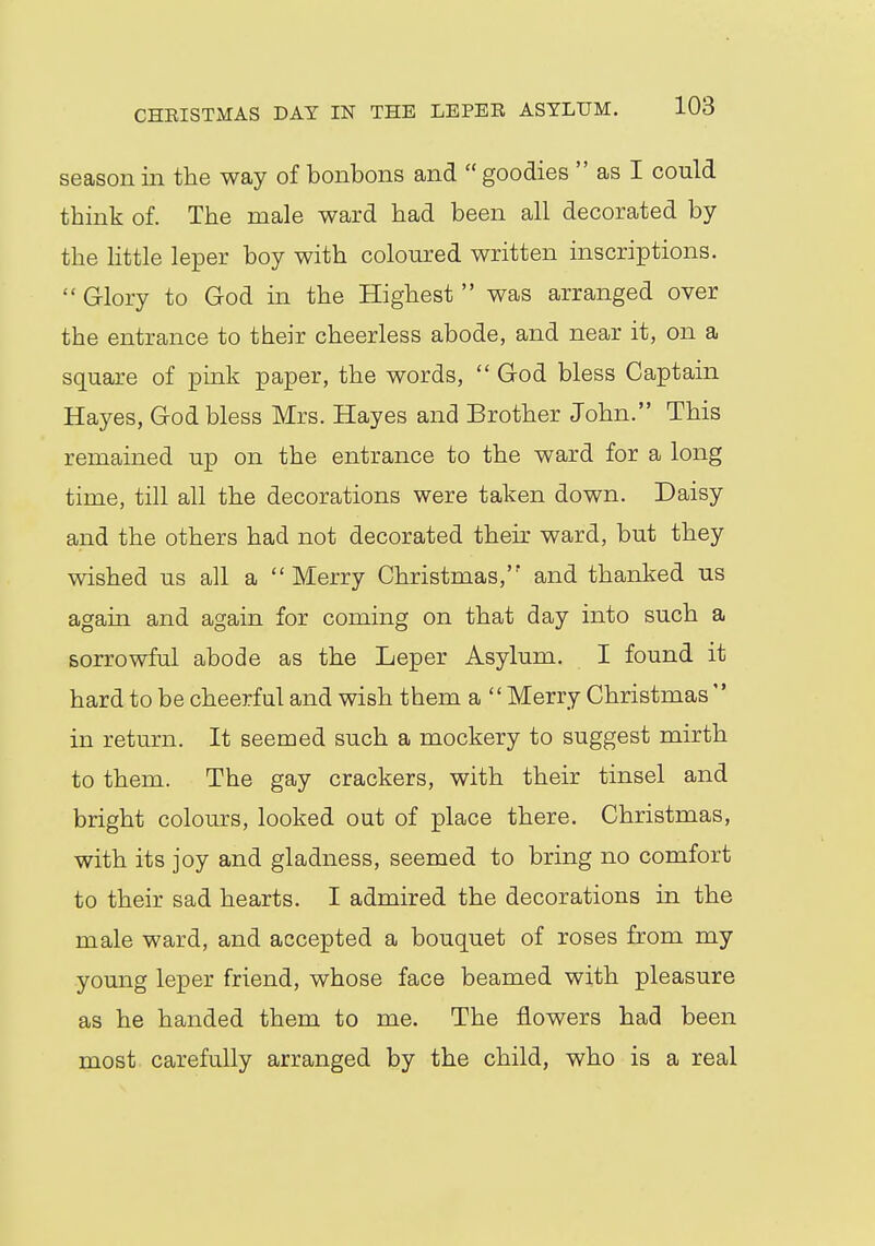 season in the way of bonbons and goodies  as I could think of. The male ward had been all decorated by the little leper boy with coloured written inscriptions.  Glory to God in the Highest  was arranged over the entrance to their cheerless abode, and near it, on a square of pink paper, the words,  God bless Captain Hayes, God bless Mrs. Hayes and Brother John. This remained up on the entrance to the ward for a long time, till all the decorations were taken down. Daisy and the others had not decorated their ward, but they wished us all a Merry Christmas,'' and thanked us again and again for coming on that day into such a sorrowful abode as the Leper Asylum. I found it hard to be cheerful and wish them a  Merry Christmas  in return. It seemed such a mockery to suggest mirth to them. The gay crackers, with their tinsel and bright colours, looked out of place there. Christmas, with its joy and gladness, seemed to bring no comfort to their sad hearts. I admired the decorations in the male ward, and accepted a bouquet of roses from my young leper friend, whose face beamed with pleasure as he handed them to me. The flowers had been most carefully arranged by the child, who is a real