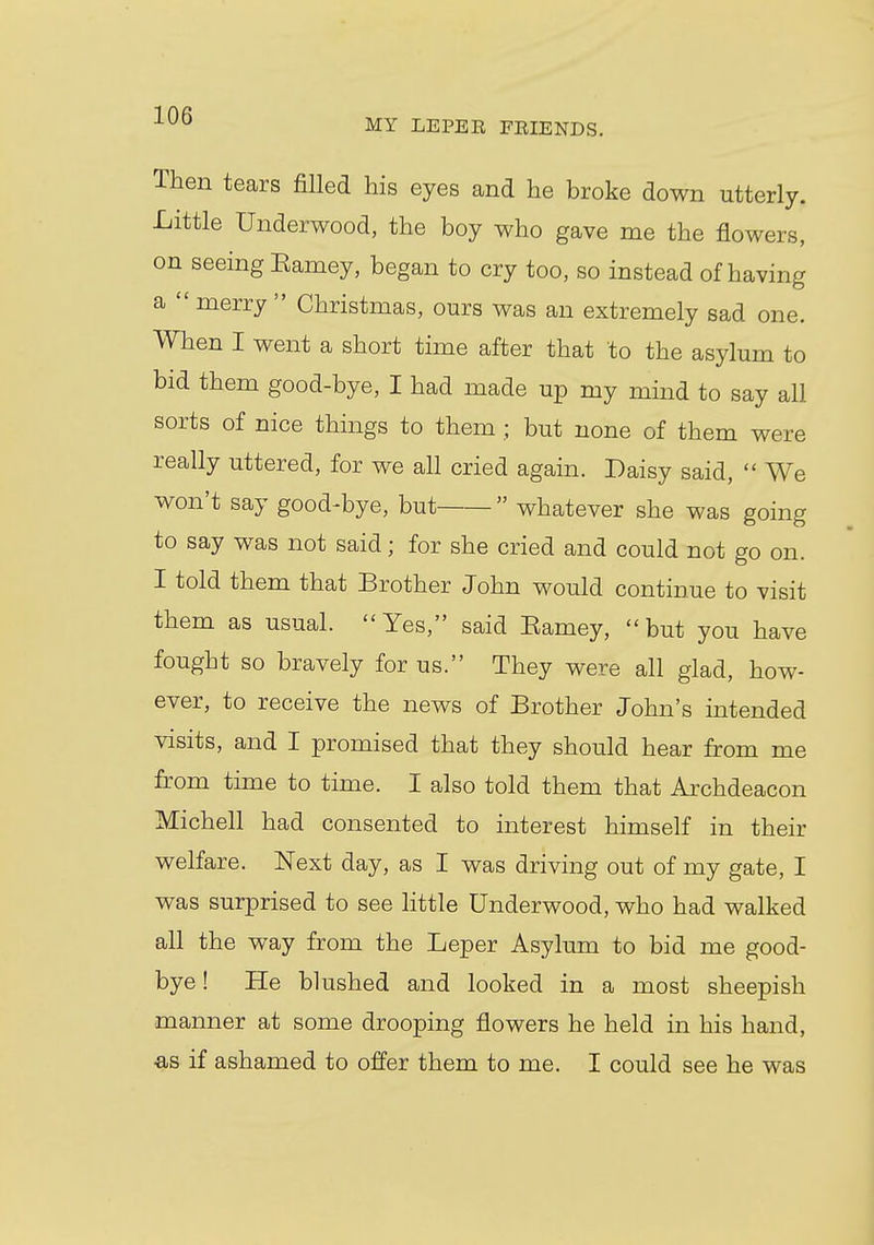 Then tears filled his eyes and he broke down utterly. Little Underwood, the boy who gave me the flowers, on seeing Barney, began to cry too, so instead of having a merry Christmas, ours was an extremely sad one. When I went a short time after that to the asylum to bid them good-bye, I had made up my mind to say all sorts of nice things to them ; but none of them were really uttered, for we all cried again. Daisy said,  We won't say good-bye, but  whatever she was going to say was not said; for she cried and could not go on. I told them that Brother John would continue to visit them as usual. Yes, said Eamey, but you have fought so bravely for us. They were all glad, how- ever, to receive the news of Brother John's intended visits, and I promised that they should hear from me from time to time. I also told them that Archdeacon Michell had consented to interest himself in their welfare. Next day, as I was driving out of my gate, I was surprised to see little Underwood, who had walked all the way from the Leper Asylum to bid me good- bye ! He blushed and looked in a most sheepish manner at some drooping flowers he held in his hand, as if ashamed to offer them to me. I could see he was