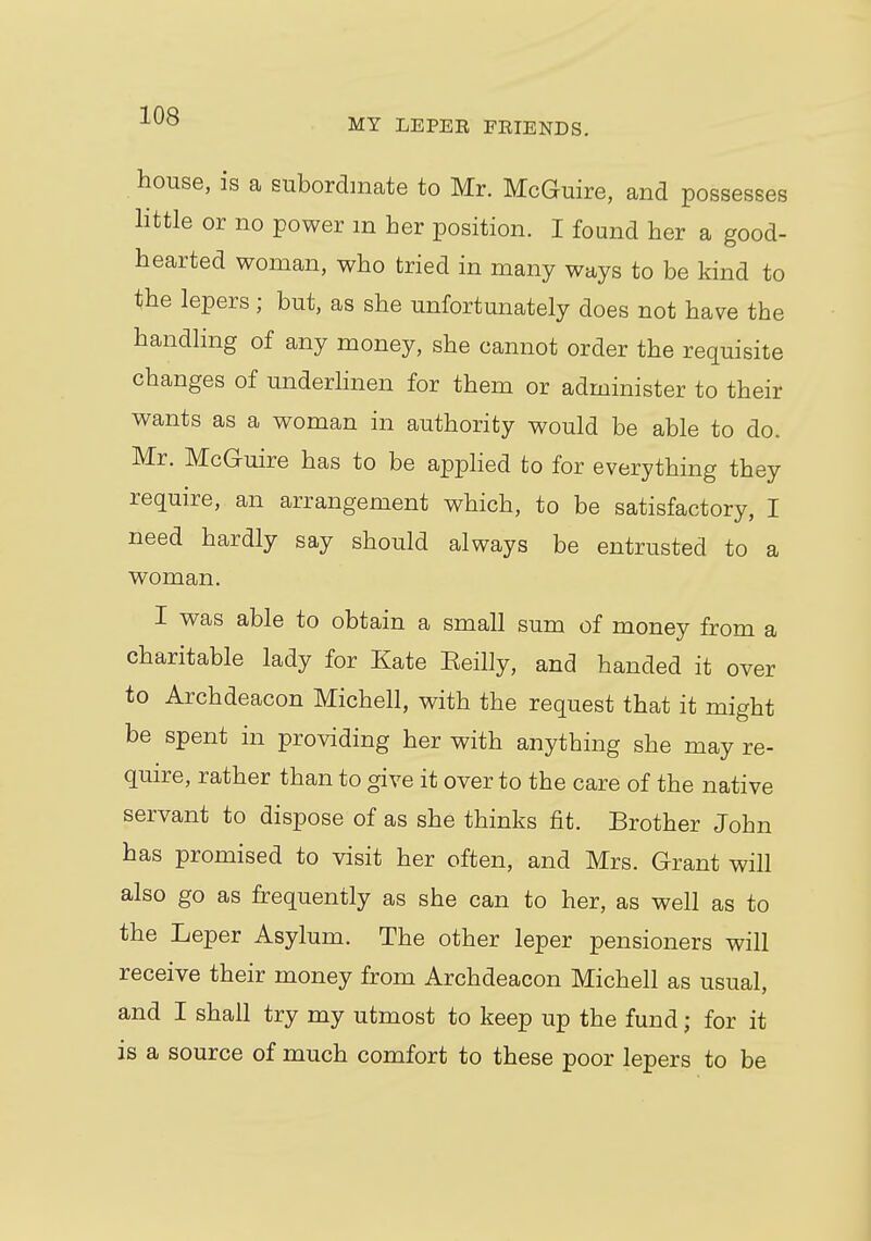 MY LEPEE FEIENDS. house, is a subordinate to Mr. McGuire, and possesses little or no power m her position. I found her a good- hearted woman, who tried in many ways to be kind to the lepers; but, as she unfortunately does not have the handling of any money, she cannot order the requisite changes of underlinen for them or administer to their wants as a woman in authority would be able to do. Mr. McGuire has to be applied to for everything they require, an arrangement which, to be satisfactory, I need hardly say should always be entrusted to a woman. I was able to obtain a small sum of money from a charitable lady for Kate Eeilly, and handed it over to Archdeacon Michell, with the request that it might be spent in providing her with anything she may re- quire, rather than to give it over to the care of the native servant to dispose of as she thinks fit. Brother John has promised to visit her often, and Mrs. Grant will also go as frequently as she can to her, as well as to the Leper Asylum. The other leper pensioners will receive their money from Archdeacon Michell as usual, and I shall try my utmost to keep up the fund; for it is a source of much comfort to these poor lepers to be