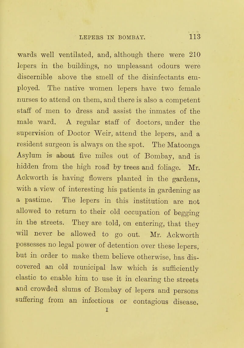 wards well ventilated, and, although there were 210 lepers in the buildings, no unpleasant odours were discernible above the smell of the disinfectants em- ployed. The native women lepers have two female nurses to attend on them, and there is also a competent staff of men to dress and assist the inmates of the male ward. A regular staff of doctors, under the supervision of Doctor Weir, attend the lepers, and a resident surgeon is always on the spot. The Matoonga Asylum is about five miles out of Bombay, and is hidden from the high road by trees and foliage. Mr. Ackworth is having flowers planted in the gardens, with a view of interesting his patients in gardening as a pastime. The lepers in this institution are not allowed to return to their old occupation of begging in the streets. They are told, on entering, that they will never be allowed to go out. Mr. Ackworth possesses no legal power of detention over these lepers, but in order to make them believe otherwise, has dis- covered an old municipal law which is sufficiently elastic to enable him to use it in clearing the streets and crowded slums of Bombay of lepers and persons suffering from an infectious or contagious disease. i