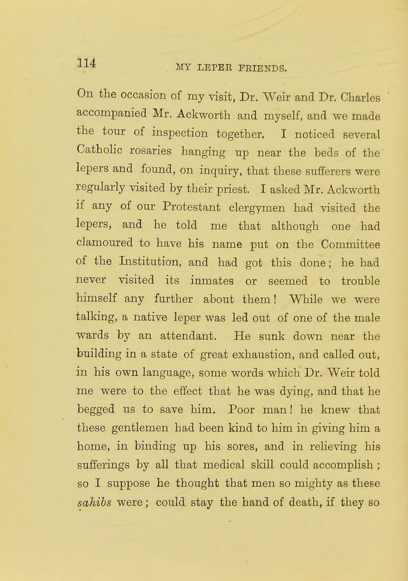 MY LEPEE PEIENDS. On the occasion of my visit, Dr. Weir and Dr. Charles accompanied Mr. Ackworth and myself, and we made the tour of inspection together. I noticed several Catholic rosaries hanging up near the beds of the lepers and found, on inquiry, that these sufferers were regularly visited by their priest. I asked Mr. Ackworth if any of our Protestant clergymen had visited the lepers, and he told me that although one had clamoured to have his name put on the Committee of the Institution, and had got this done; he had never visited its inmates or seemed to trouble himself any further about them! While we were talking, a native leper was led out of one of the male wards by an attendant. He sunk down near the building in a state of great exhaustion, and called out, in his own language, some words which Dr. Weir told me were to the effect that he was dying, and that he begged us to save him. Poor man! he knew that these gentlemen had been kind to him in giving him a home, in binding up his sores, and in relieving his sufferings by all that medical skill could accomplish ; so I suppose he thought that men so mighty as these sahibs were; could stay the hand of death, if they so